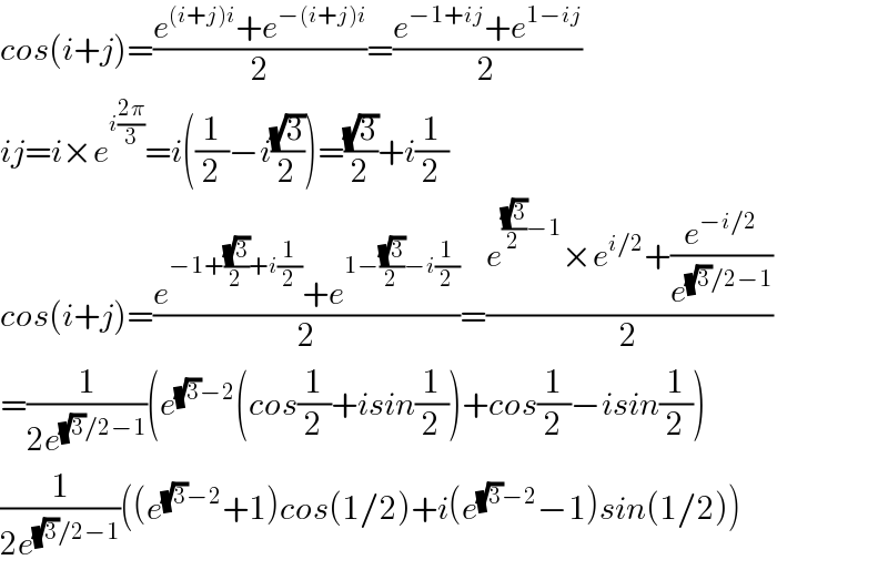 cos(i+j)=((e^((i+j)i) +e^(−(i+j)i) )/2)=((e^(−1+ij) +e^(1−ij) )/2)  ij=i×e^(i((2π)/3)) =i((1/2)−i((√3)/2))=((√3)/2)+i(1/2)  cos(i+j)=((e^(−1+((√3)/2)+i(1/2)) +e^(1−((√3)/2)−i(1/2)) )/2)=((e^(((√3)/2)−1) ×e^(i/2) +(e^(−i/2) /e^((√3)/2−1) ))/2)  =(1/(2e^((√3)/2−1) ))(e^((√3)−2) (cos(1/2)+isin(1/2))+cos(1/2)−isin(1/2))  (1/(2e^((√3)/2−1) ))((e^((√3)−2) +1)cos(1/2)+i(e^((√3)−2) −1)sin(1/2))  