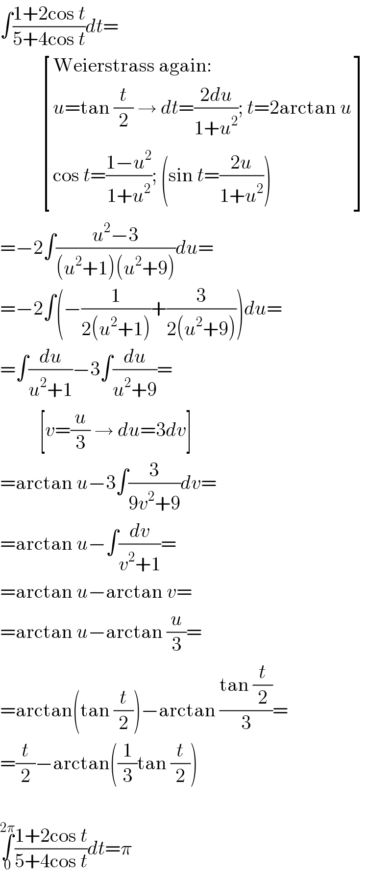 ∫((1+2cos t)/(5+4cos t))dt=             [((Weierstrass again:)),((u=tan (t/2) → dt=((2du)/(1+u^2 )); t=2arctan u)),((cos t=((1−u^2 )/(1+u^2 )); (sin t=((2u)/(1+u^2 ))))) ]  =−2∫((u^2 −3)/((u^2 +1)(u^2 +9)))du=  =−2∫(−(1/(2(u^2 +1)))+(3/(2(u^2 +9))))du=  =∫(du/(u^2 +1))−3∫(du/(u^2 +9))=            [v=(u/3) → du=3dv]  =arctan u−3∫(3/(9v^2 +9))dv=  =arctan u−∫(dv/(v^2 +1))=  =arctan u−arctan v=  =arctan u−arctan (u/3)=  =arctan(tan (t/2))−arctan ((tan (t/2))/3)=  =(t/2)−arctan((1/3)tan (t/2))    ∫_0 ^(2π) ((1+2cos t)/(5+4cos t))dt=π  