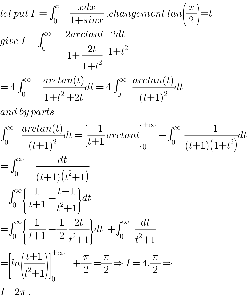 let put I  = ∫_0 ^π      ((xdx)/(1+sinx)) .changement tan((x/2))=t  give I = ∫_0 ^∞        ((2arctant)/(1+ ((2t)/(1+t^2 ))))  ((2dt)/(1+t^2 ))  = 4 ∫_0 ^∞       ((arctan(t))/(1+t^2  +2t))dt = 4 ∫_0 ^∞    ((arctan(t))/((t+1)^2 ))dt  and by parts   ∫_0 ^∞     ((arctan(t))/((t+1)^2 ))dt = [((−1)/(t+1)) arctant]_0 ^(+∞)  −∫_0 ^∞   ((−1)/((t+1)(1+t^2 )))dt  = ∫_0 ^∞       (dt/((t+1)(t^2 +1)))  =∫_0 ^∞ { (1/(t+1)) −((t−1)/(t^2 +1))}dt  =∫_0 ^∞ { (1/(t+1)) −(1/2) ((2t)/(t^2 +1))}dt  +∫_0 ^∞    (dt/(t^2 +1))  =[ln(((t+1)/(t^2 +1)))]_0 ^(+∞)     +(π/2) =(π/2) ⇒ I = 4.(π/2) ⇒  I =2π .  