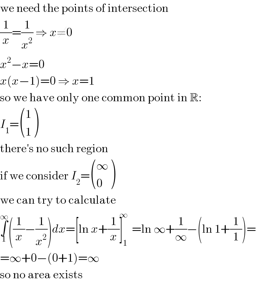 we need the points of intersection  (1/x)=(1/x^2 ) ⇒ x≠0  x^2 −x=0  x(x−1)=0 ⇒ x=1  so we have only one common point in R:  I_1 = ((1),(1) )  there′s no such region  if we consider I_2 = ((∞),(0) )  we can try to calculate  ∫_1 ^∞ ((1/x)−(1/x^2 ))dx=[ln x+(1/x)]_1 ^∞ =ln ∞+(1/∞)−(ln 1+(1/1))=  =∞+0−(0+1)=∞  so no area exists  