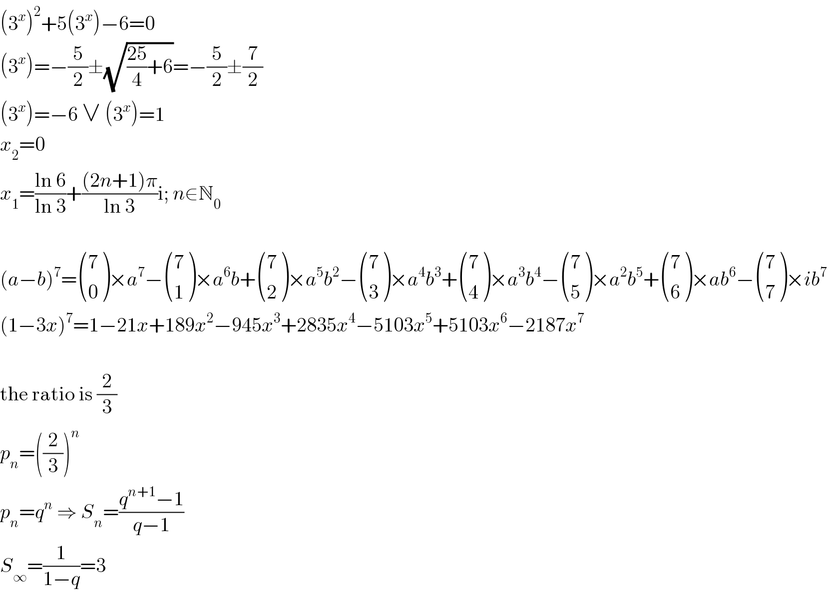 (3^x )^2 +5(3^x )−6=0  (3^x )=−(5/2)±(√(((25)/4)+6))=−(5/2)±(7/2)  (3^x )=−6 ∨ (3^x )=1  x_2 =0  x_1 =((ln 6)/(ln 3))+(((2n+1)π)/(ln 3))i; n∈N_0     (a−b)^7 = ((7),(0) )×a^7 − ((7),(1) )×a^6 b+ ((7),(2) )×a^5 b^2 − ((7),(3) )×a^4 b^3 + ((7),(4) )×a^3 b^4 − ((7),(5) )×a^2 b^5 + ((7),(6) )×ab^6 − ((7),(7) )×ib^7   (1−3x)^7 =1−21x+189x^2 −945x^3 +2835x^4 −5103x^5 +5103x^6 −2187x^7     the ratio is (2/3)  p_n =((2/3))^n   p_n =q^n  ⇒ S_n =((q^(n+1) −1)/(q−1))  S_∞ =(1/(1−q))=3  