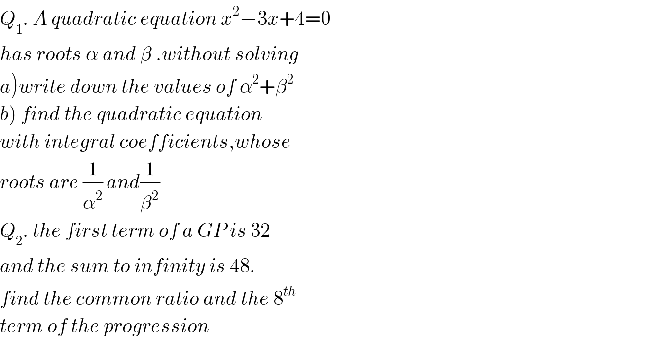 Q_1 . A quadratic equation x^2 −3x+4=0  has roots α and β .without solving  a)write down the values of α^2 +β^2   b) find the quadratic equation  with integral coefficients,whose  roots are (1/α^2 ) and(1/β^2 )  Q_2 . the first term of a GP is 32   and the sum to infinity is 48.  find the common ratio and the 8^(th)   term of the progression  