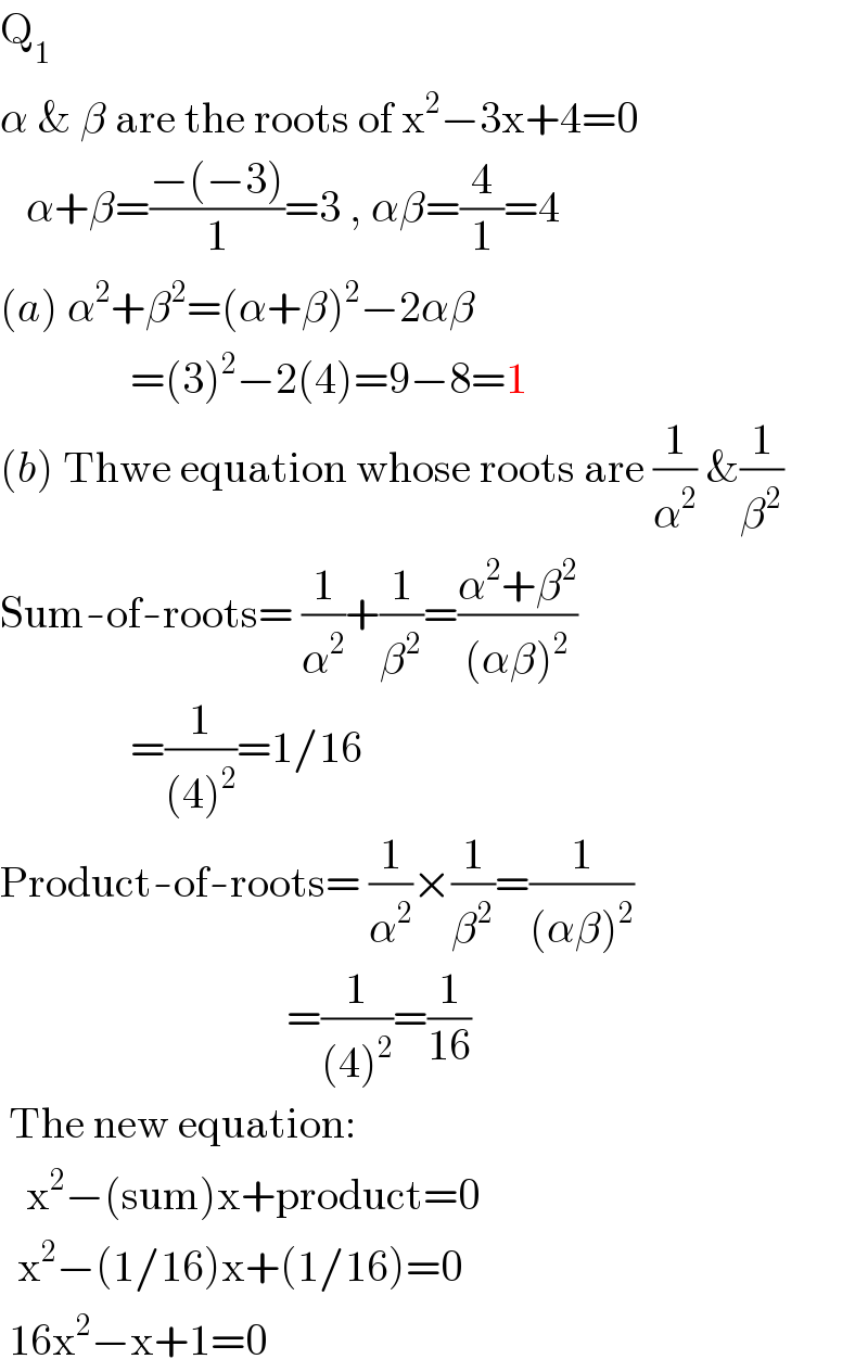 Q_1   α & β are the roots of x^2 −3x+4=0     α+β=((−(−3))/1)=3 , αβ=(4/1)=4  (a) α^2 +β^2 =(α+β)^2 −2αβ                 =(3)^2 −2(4)=9−8=1  (b) Thwe equation whose roots are (1/α^2 ) &(1/β^2 )  Sum-of-roots= (1/α^2 )+(1/β^2 )=((α^2 +β^2 )/((αβ)^2 ))                 =(1/((4)^2 ))=1/16  Product-of-roots= (1/α^2 )×(1/β^2 )=(1/((αβ)^2 ))                                   =(1/((4)^2 ))=(1/(16))   The new equation:     x^2 −(sum)x+product=0    x^2 −(1/16)x+(1/16)=0   16x^2 −x+1=0  