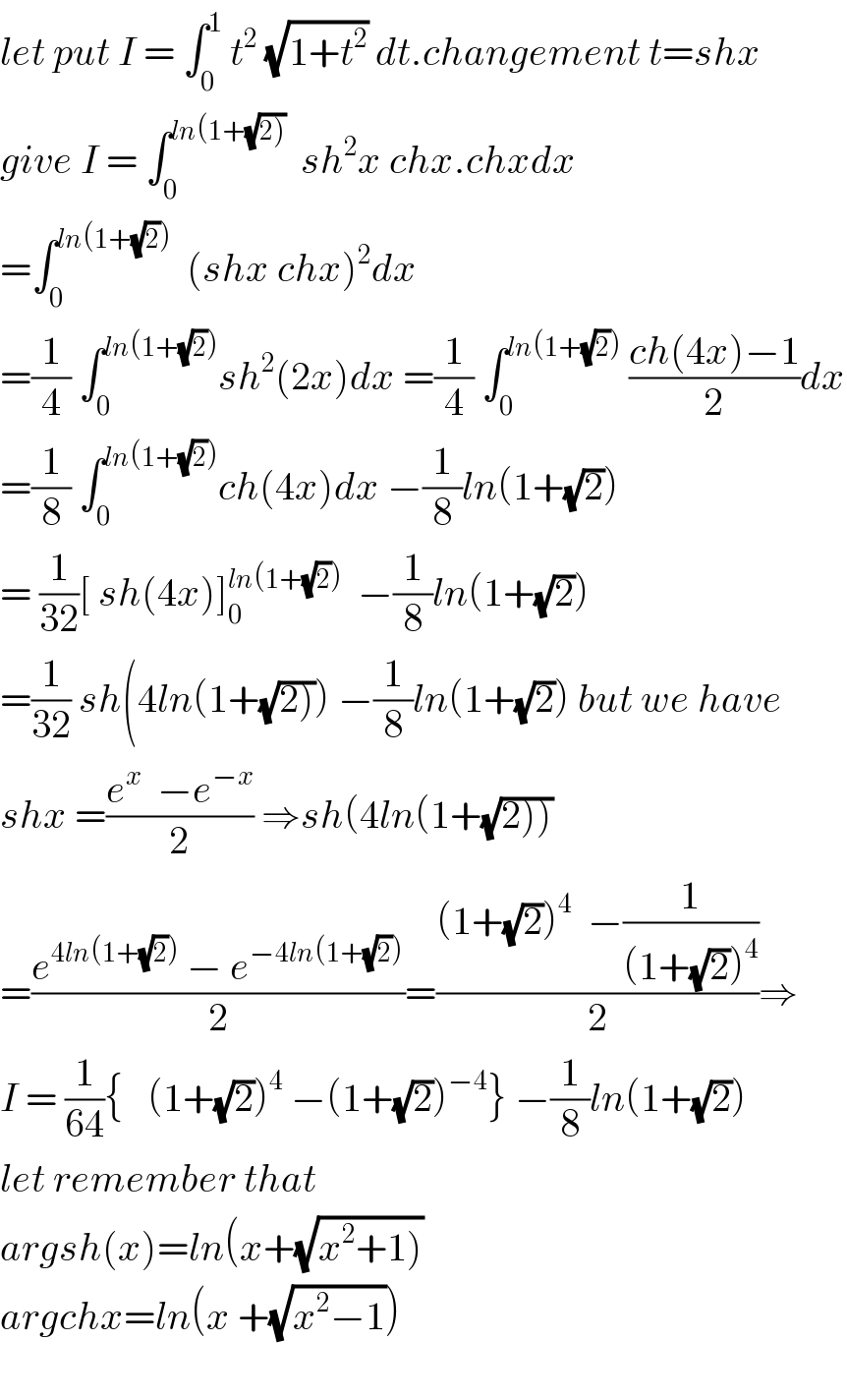 let put I = ∫_0 ^1  t^2  (√(1+t^2 )) dt.changement t=shx  give I = ∫_0 ^(ln(1+(√(2))))   sh^2 x chx.chxdx  =∫_0 ^(ln(1+(√2)))   (shx chx)^2 dx  =(1/4) ∫_0 ^(ln(1+(√2))) sh^2 (2x)dx =(1/4) ∫_0 ^(ln(1+(√2)))  ((ch(4x)−1)/2)dx  =(1/8) ∫_0 ^(ln(1+(√2))) ch(4x)dx −(1/8)ln(1+(√2))  = (1/(32))[ sh(4x)]_0 ^(ln(1+(√2)))   −(1/8)ln(1+(√2))  =(1/(32)) sh(4ln(1+(√(2)))) −(1/8)ln(1+(√2)) but we have  shx =((e^x   −e^(−x) )/2) ⇒sh(4ln(1+(√(2))))  =((e^(4ln(1+(√2)))  − e^(−4ln(1+(√2))) )/2)=(((1+(√2))^4   −(1/((1+(√2))^4 )))/2)⇒  I = (1/(64)){   (1+(√2))^4  −(1+(√2))^(−4) } −(1/8)ln(1+(√2))  let remember that  argsh(x)=ln(x+(√(x^2 +1)))  argchx=ln(x +(√(x^2 −1)))    