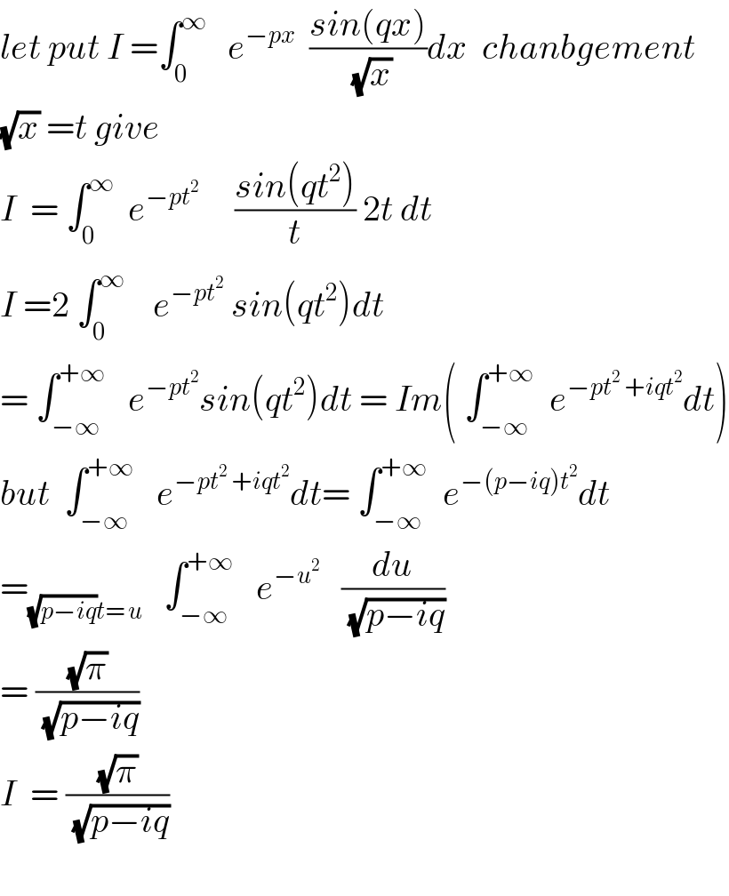 let put I =∫_0 ^∞    e^(−px)   ((sin(qx))/(√x))dx  chanbgement  (√x) =t give  I  = ∫_0 ^∞   e^(−pt^2 )      ((sin(qt^2 ))/t) 2t dt  I =2 ∫_0 ^∞     e^(−pt^2 )  sin(qt^2 )dt  = ∫_(−∞) ^(+∞)    e^(−pt^2 ) sin(qt^2 )dt = Im( ∫_(−∞) ^(+∞)   e^(−pt^2  +iqt^2 ) dt)  but  ∫_(−∞) ^(+∞)    e^(−pt^2  +iqt^2 ) dt= ∫_(−∞) ^(+∞)   e^(−(p−iq)t^2 ) dt  =_((√(p−iq))t= u)    ∫_(−∞) ^(+∞)    e^(−u^2 )    (du/(√(p−iq)))  = ((√π)/(√(p−iq)))  I  = ((√π)/(√(p−iq)))    