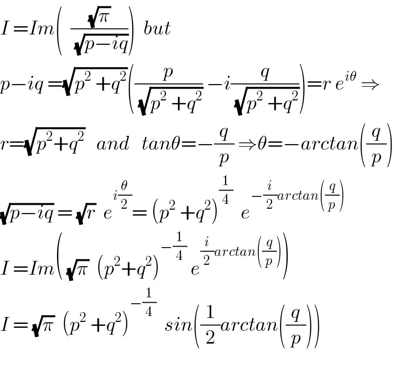 I =Im(  ((√π)/(√(p−iq))))  but  p−iq =(√(p^2  +q^2 ))((p/(√(p^2  +q^2 ))) −i(q/(√(p^2  +q^2 ))))=r e^(iθ)  ⇒  r=(√(p^2 +q^2 ))   and   tanθ=−(q/p) ⇒θ=−arctan((q/p))  (√(p−iq)) = (√r)  e^(i(θ/2)) = (p^2  +q^2 )^(1/4)   e^(−(i/2)arctan((q/p)))   I =Im( (√π)  (p^2 +q^2 )^(−(1/4))  e^((i/2)arctan((q/p))) )  I = (√π)  (p^2  +q^2 )^(−(1/4))   sin((1/2)arctan((q/p)))    