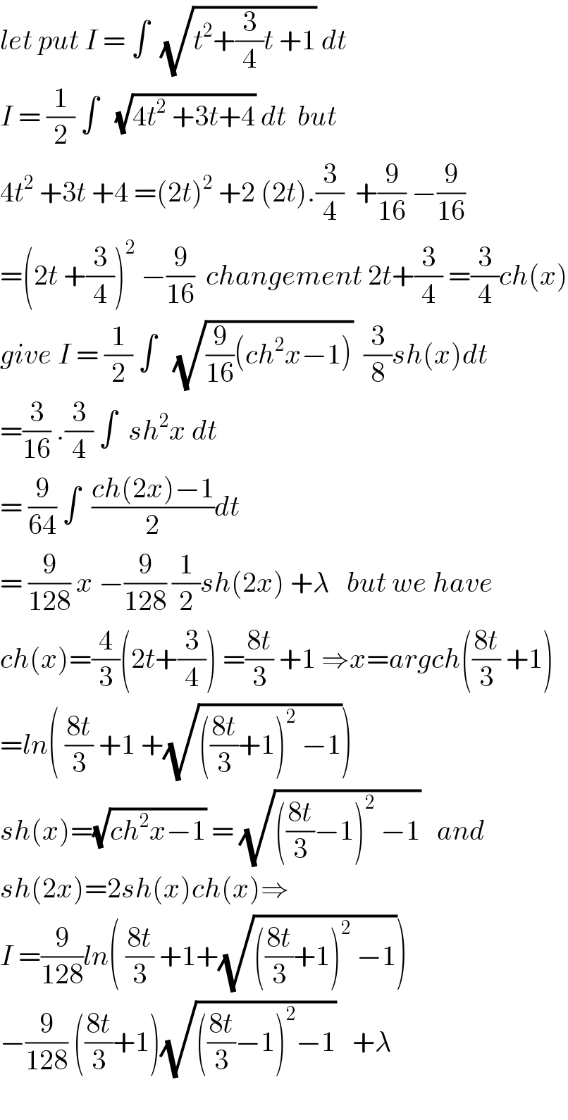 let put I = ∫  (√(t^2 +(3/4)t +1)) dt  I = (1/2) ∫   (√(4t^2  +3t+4)) dt  but  4t^2  +3t +4 =(2t)^2  +2 (2t).(3/4)  +(9/(16)) −(9/(16))  =(2t +(3/4))^2  −(9/(16))  changement 2t+(3/4) =(3/4)ch(x)  give I = (1/2) ∫   (√((9/(16))(ch^2 x−1)))  (3/8)sh(x)dt  =(3/(16)) .(3/4) ∫  sh^2 x dt  = (9/(64)) ∫  ((ch(2x)−1)/2)dt  = (9/(128)) x −(9/(128)) (1/2)sh(2x) +λ   but we have  ch(x)=(4/3)(2t+(3/4)) =((8t)/3) +1 ⇒x=argch(((8t)/3) +1)  =ln( ((8t)/3) +1 +(√((((8t)/3)+1)^2  −1)))  sh(x)=(√(ch^2 x−1)) = (√((((8t)/3)−1)^2  −1))   and  sh(2x)=2sh(x)ch(x)⇒  I =(9/(128))ln( ((8t)/3) +1+(√((((8t)/3)+1)^2  −1)))  −(9/(128)) (((8t)/3)+1)(√((((8t)/3)−1)^2 −1))   +λ    