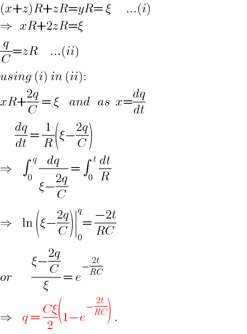 (x+z)R+zR=yR= ξ      ...(i)  ⇒   xR+2zR=ξ  (q/C)=zR     ...(ii)  using (i) in (ii):  xR+((2q)/C) = ξ    and   as  x=(dq/dt)        (dq/dt) = (1/R)(ξ−((2q)/C))  ⇒    ∫_0 ^(  q)  (dq/(ξ−((2q)/C))) = ∫_0 ^(  t)  (dt/R)  ⇒    ln (ξ−((2q)/C))∣_0 ^q = ((−2t)/(RC))  or        ((ξ−((2q)/C))/ξ) = e^(−((2t)/(RC)))   ⇒    q = ((Cξ)/2)(1−e^(−((2t)/(RC))) ) .  