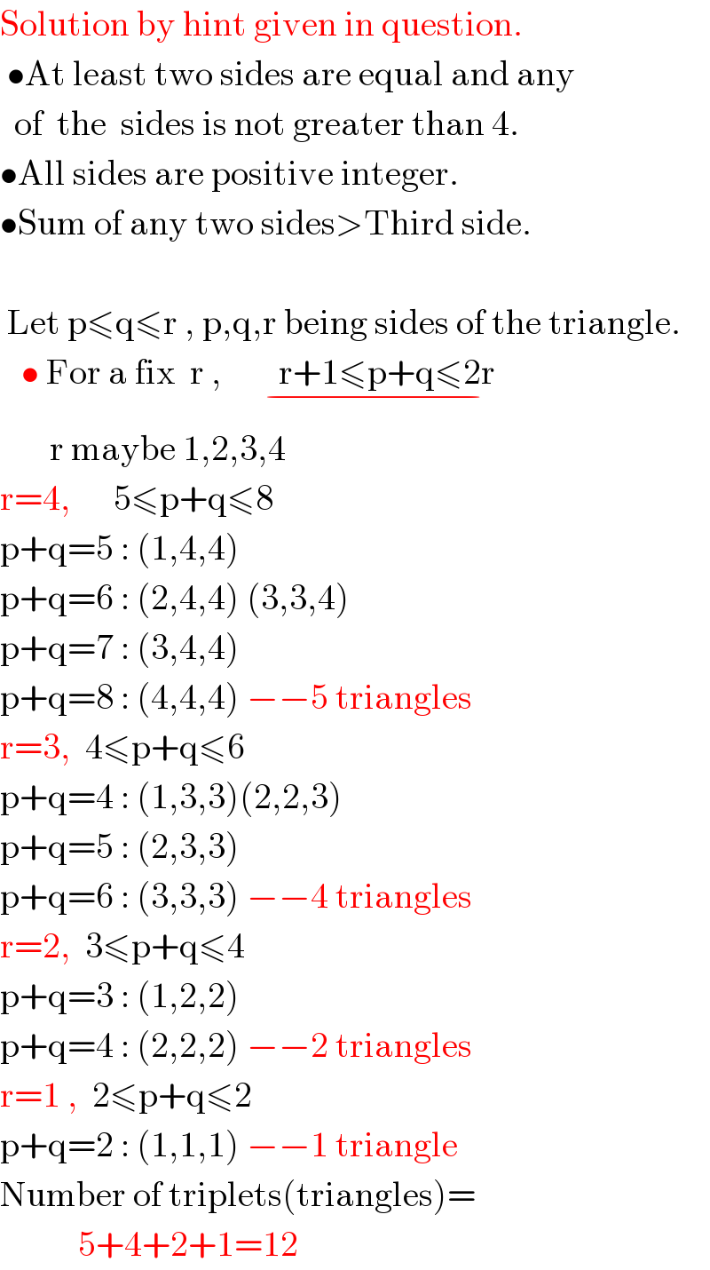 Solution by hint given in question.   •At least two sides are equal and any    of  the  sides is not greater than 4.  •All sides are positive integer.  •Sum of any two sides>Third side.     Let p≤q≤r , p,q,r being sides of the triangle.     • For a fix  r ,        r+1≤p+q≤2r    _(−)          r maybe 1,2,3,4  r=4,      5≤p+q≤8  p+q=5 : (1,4,4)   p+q=6 : (2,4,4) (3,3,4)   p+q=7 : (3,4,4)   p+q=8 : (4,4,4) −−5 triangles  r=3,  4≤p+q≤6  p+q=4 : (1,3,3)(2,2,3)  p+q=5 : (2,3,3)  p+q=6 : (3,3,3) −−4 triangles  r=2,  3≤p+q≤4  p+q=3 : (1,2,2)  p+q=4 : (2,2,2) −−2 triangles  r=1 ,  2≤p+q≤2  p+q=2 : (1,1,1) −−1 triangle  Number of triplets(triangles)=             5+4+2+1=12  