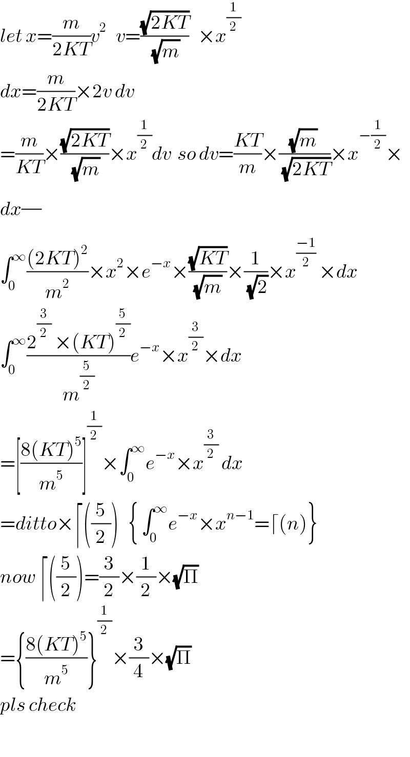 let x=(m/(2KT))v^2    v=((√(2KT))/(√m))   ×x^(1/2)   dx=(m/(2KT))×2v dv  =(m/(KT))×((√(2KT))/(√m))×x_ ^(1/2) dv  so dv=((KT)/m)×(((√m) )/(√(2KT)))×x^(−(1/2)) ×  dx(/)  ∫_0 ^∞ (((2KT)^2 )/m^2 )×x^2 ×e^(−x) ×((√(KT))/((√m) ))×(1/(√2))×x^((−1)/2)  ×dx  ∫_0 ^∞ ((2^(3/2)  ×(KT)^(5/2) )/m^(5/2) )e^(−x) ×x^(3/2) ×dx  =[((8(KT)^5 )/m^5 )]^(1/2) ×∫_0 ^∞ e^(−x) ×x^(3/2)  dx  =ditto×⌈((5/2))   { ∫_0 ^∞ e^(−x) ×x^(n−1) =⌈(n)}  now ⌈((5/2))=(3/2)×(1/2)×(√Π)    ={((8(KT)^5 )/m^5 )}^(1/2) ×(3/4)×(√Π)    pls check    