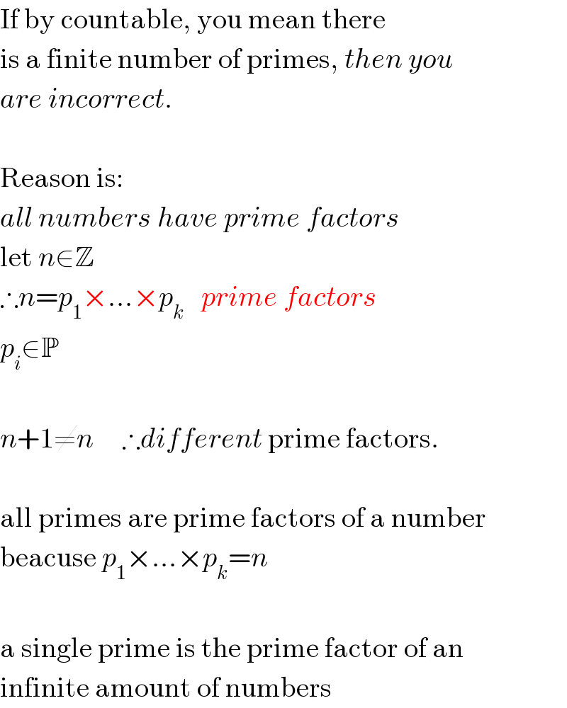 If by countable, you mean there  is a finite number of primes, then you  are incorrect.    Reason is:  all numbers have prime factors  let n∈Z  ∴n=p_1 ×...×p_k    prime factors  p_i ∈P    n+1≠n     ∴different prime factors.    all primes are prime factors of a number  beacuse p_1 ×...×p_k =n    a single prime is the prime factor of an  infinite amount of numbers  