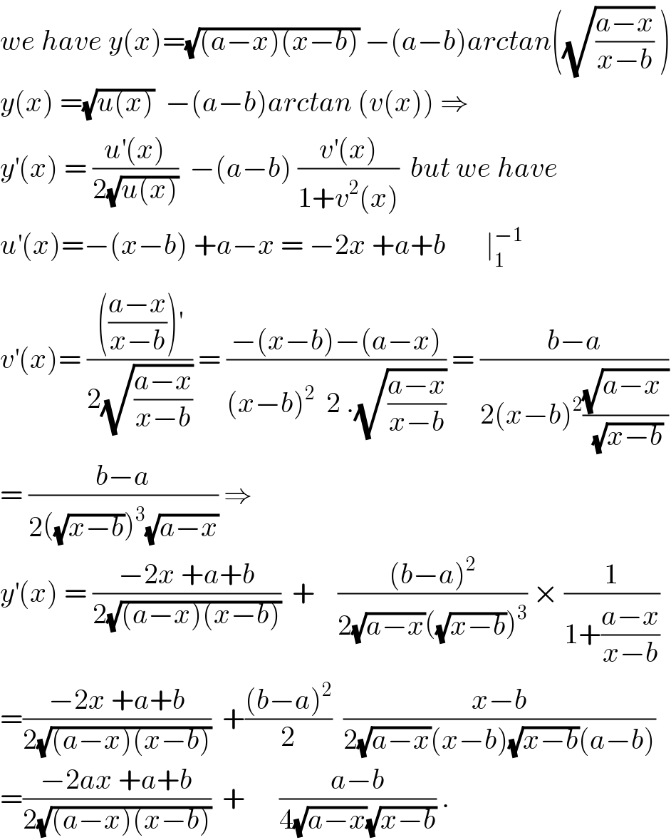 we have y(x)=(√((a−x)(x−b))) −(a−b)arctan((√((a−x)/(x−b))) )  y(x) =(√(u(x)))  −(a−b)arctan (v(x)) ⇒  y^′ (x) = ((u^′ (x))/(2(√(u(x)))))  −(a−b) ((v^′ (x))/(1+v^2 (x)))  but we have  u^′ (x)=−(x−b) +a−x = −2x +a+b       ∣_1 ^(−1)   v^′ (x)= (((((a−x)/(x−b)))^′ )/(2(√((a−x)/(x−b))))) = ((−(x−b)−(a−x))/((x−b)^2   2 .(√((a−x)/(x−b))))) = ((b−a)/(2(x−b)^2 ((√(a−x_ ))/(√(x−b)))))  = ((b−a)/(2((√(x−b)))^3 (√(a−x)))) ⇒  y^′ (x) = ((−2x +a+b)/(2(√((a−x)(x−b)))))  +    (((b−a)^2 )/(2(√(a−x))((√(x−b)))^3 )) × (1/(1+((a−x)/(x−b))))  =((−2x +a+b)/(2(√((a−x)(x−b)))))  +(((b−a)^2 )/2)  ((x−b)/(2(√(a−x))(x−b)(√(x−b))(a−b)))  =((−2ax +a+b)/(2(√((a−x)(x−b)))))  +      ((a−b)/(4(√(a−x))(√(x−b)))) .  