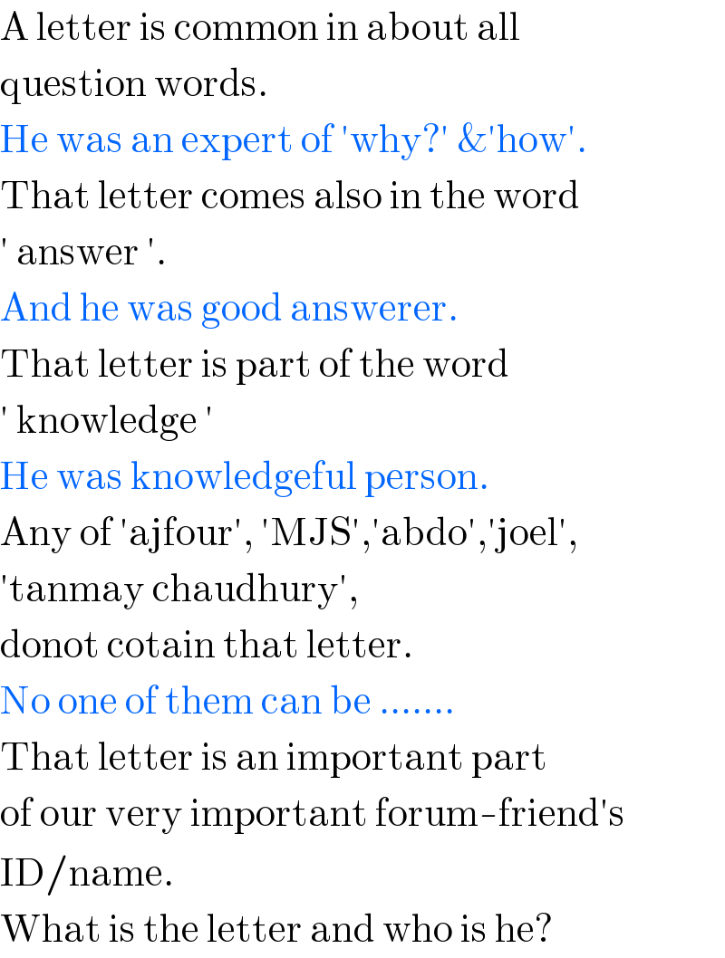 A letter is common in about all  question words.  He was an expert of ′why?′ &′how′.  That letter comes also in the word  ′ answer ′.  And he was good answerer.  That letter is part of the word  ′ knowledge ′  He was knowledgeful person.  Any of ′ajfour′, ′MJS′,′abdo′,′joel′,  ′tanmay chaudhury′,  donot cotain that letter.  No one of them can be .......  That letter is an important part  of our very important forum-friend′s  ID/name.  What is the letter and who is he?  