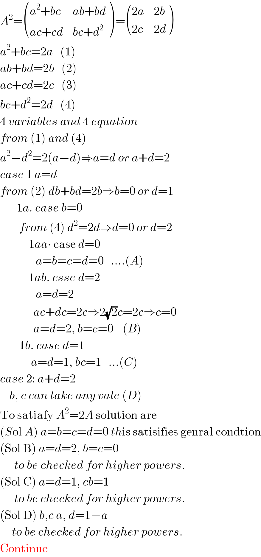 A^2 = (((a^2 +bc),(ab+bd)),((ac+cd),(bc+d^2 )) ) = (((2a),(2b)),((2c),(2d)) )  a^2 +bc=2a   (1)  ab+bd=2b   (2)  ac+cd=2c   (3)  bc+d^2 =2d   (4)  4 variables and 4 equation  from (1) and (4)  a^2 −d^2 =2(a−d)⇒a=d or a+d=2  case 1 a=d  from (2) db+bd=2b⇒b=0 or d=1         1a. case b=0          from (4) d^2 =2d⇒d=0 or d=2              1aa∙ case d=0                 a=b=c=d=0   ....(A)              1ab. csse d=2                 a=d=2                ac+dc=2c⇒2(√2)c=2c⇒c=0                a=d=2, b=c=0    (B)          1b. case d=1               a=d=1, bc=1   ...(C)  case 2: a+d=2      b, c can take any vale (D)  To satiafy A^2 =2A solution are  (Sol A) a=b=c=d=0 this satisifies genral condtion  (Sol B) a=d=2, b=c=0        to be checked for higher powers.  (Sol C) a=d=1, cb=1        to be checked for higher powers.  (Sol D) b,c a, d=1−a       to be checked for higher powers.  Continue  
