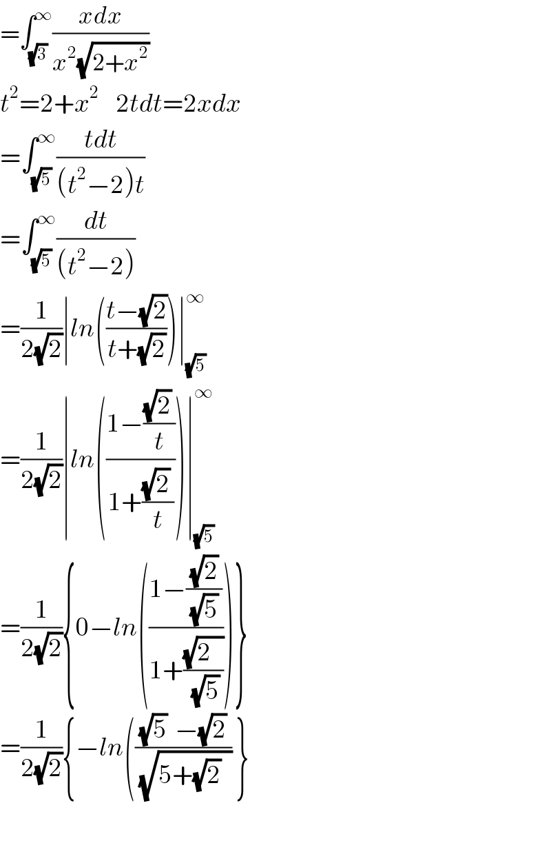 =∫_(√3) ^∞ ((xdx)/(x^2 (√(2+x^2 ))))  t^2 =2+x^2     2tdt=2xdx  =∫_(√5) ^∞ ((tdt)/((t^2 −2)t))  =∫_(√5) ^∞ (dt/((t^2 −2)))  =(1/(2(√2)))∣ln(((t−(√2))/(t+(√2))))∣_(√5) ^∞   =(1/(2(√2)))∣ln(((1−(((√2) )/t))/(1+(((√2) )/t))))∣_(√5) ^∞   =(1/(2(√2))){0−ln(((1−((√2)/((√5) )))/(1+((√(2   ))/(√5)))))}  =(1/(2(√2))){−ln((((√5)  −(√2))/(√(5+(√2) _ ))) }    