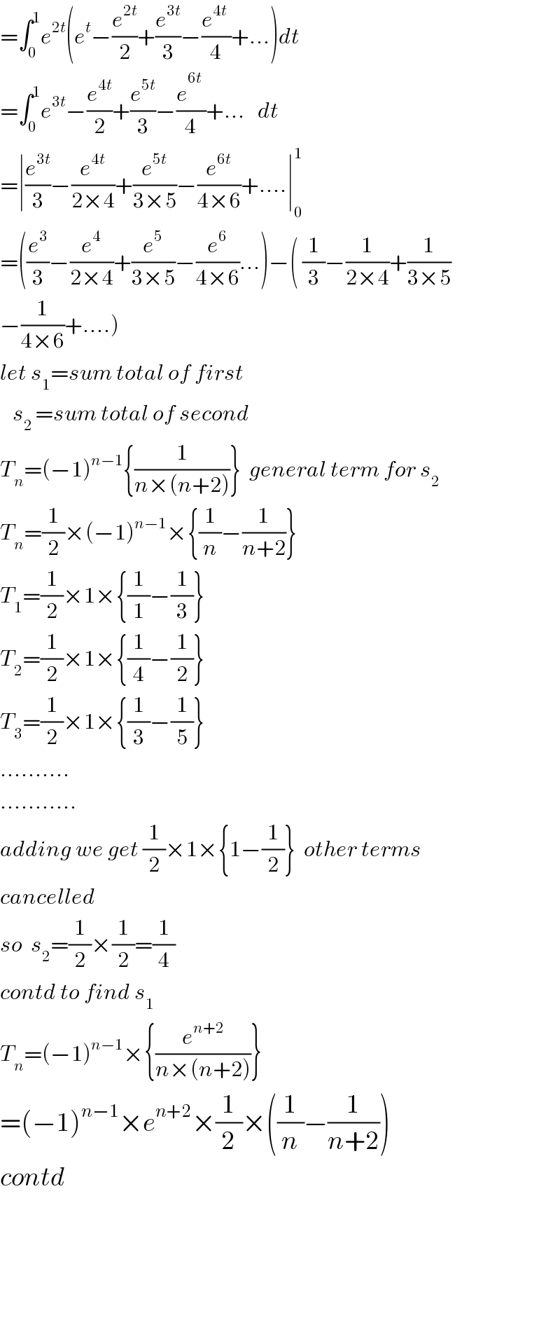 =∫_0 ^1 e^(2t) (e^t −(e^(2t) /2)+(e^(3t) /3)−((e^(4t)  )/4)+...)dt  =∫_0 ^1 e^(3t) −(e^(4t) /2)+(e^(5t) /3)−(e^(6t_ ) /4)+...   dt  =∣(e^(3t) /3)−(e^(4t) /(2×4))+(e^(5t) /(3×5))−(e^(6t) /(4×6))+....∣_0 ^1   =((e^3 /3)−(e^4 /(2×4))+(e^5 /(3×5))−(e^6 /(4×6))...)−( (1/3)−(1/(2×4))+(1/(3×5))  −(1/(4×6))+....)  let s_1 =sum total of first      s_(2 ) =sum total of second  T_n =(−1)^(n−1) {(1/(n×(n+2)))}  general term for s_2   T_n =(1/2)×(−1)^(n−1) ×{(1/n)−(1/(n+2))}  T_1 =(1/2)×1×{(1/1)−(1/3)}  T_2 =(1/2)×1×{(1/4)−(1/2)}  T_3 =(1/2)×1×{(1/3)−(1/5)}  ..........  ...........  adding we get (1/2)×1×{1−(1/2)}  other terms  cancelled  so  s_2 =(1/2)×(1/2)=(1/4)  contd to find s_1   T_n =(−1)^(n−1) ×{(e^(n+2) /(n×(n+2)))}  =(−1)^(n−1) ×e^(n+2) ×(1/2)×((1/n)−(1/(n+2)))  contd          