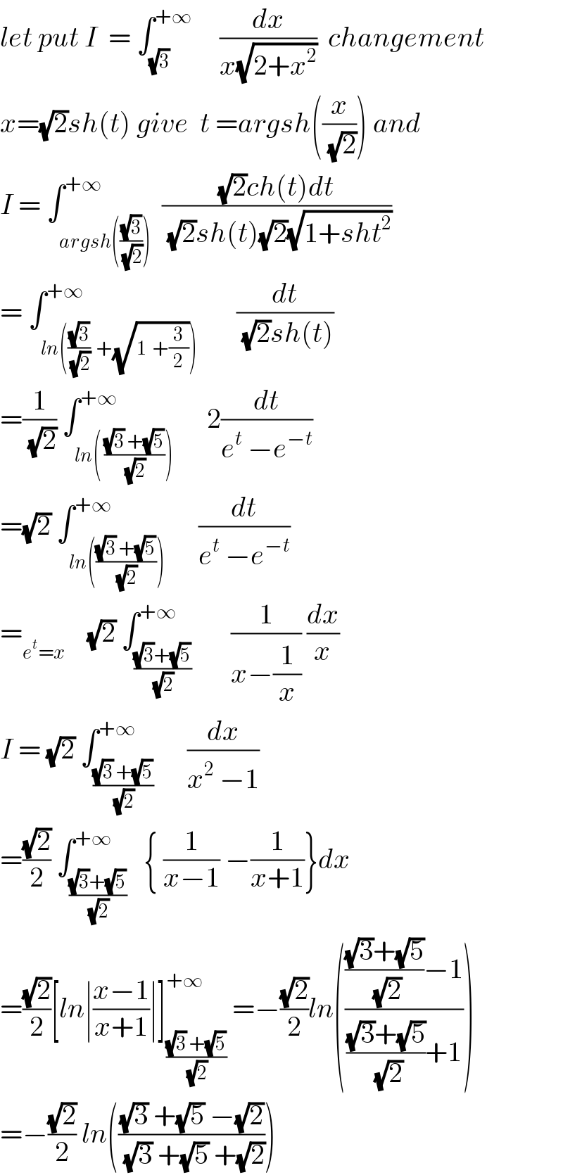 let put I  = ∫_(√3) ^(+∞)      (dx/(x(√(2+x^2 ))))  changement  x=(√2)sh(t) give  t =argsh((x/(√2))) and  I = ∫_(argsh(((√3)/(√2)))) ^(+∞)  (((√2)ch(t)dt)/((√2)sh(t)(√2)(√(1+sht^2 ))))  = ∫_(ln(((√3)/(√2))  +(√(1  +(3/2))))) ^(+∞)       (dt/((√2)sh(t)))  =(1/(√2)) ∫_(ln( (((√3) +(√5))/(√2)))) ^(+∞)      2(dt/(e^t  −e^(−t) ))  =(√2) ∫_(ln((((√3) +(√5))/(√2)))) ^(+∞)      (dt/(e^t  −e^(−t) ))  =_(e^t =x)     (√2) ∫_(((√3)+(√5))/(√2)) ^(+∞)       (1/(x−(1/x))) (dx/x)  I = (√2) ∫_(((√3) +(√5))/(√2)) ^(+∞)      (dx/(x^2  −1))  =((√2)/2) ∫_(((√3)+(√5))/(√2)) ^(+∞)   { (1/(x−1)) −(1/(x+1))}dx  =((√2)/2)[ln∣((x−1)/(x+1))∣]_(((√3) +(√5))/(√2)) ^(+∞)  =−((√2)/2)ln((((((√3)+(√5))/(√2))−1)/((((√3)+(√5))/(√2))+1)))  =−((√2)/2) ln((((√3) +(√5) −(√2))/((√3) +(√5) +(√2))))  