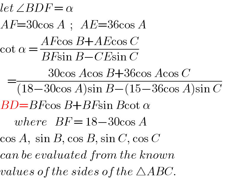 let ∠BDF = α  AF=30cos A  ;   AE=36cos A  cot α = ((AFcos B+AEcos C)/(BFsin B−CEsin C))     =((30cos Acos B+36cos Acos C)/((18−30cos A)sin B−(15−36cos A)sin C))  BD=BFcos B+BFsin Bcot α        where   BF = 18−30cos A  cos A,  sin B, cos B, sin C, cos C  can be evaluated from the known  values of the sides of the △ABC.  
