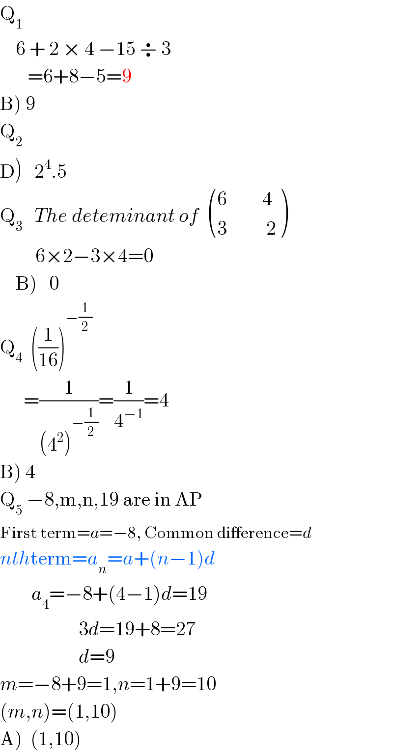 Q_1       6 + 2 × 4 −15 ÷ 3         =6+8−5=9  B) 9  Q_2   D)   2^4 .5  Q_3    The deteminant of   (((6         4)),((3          2)) )            6×2−3×4=0      B)   0  Q_4   ((1/(16)))^(−(1/2))         =(1/((4^2 )^(−(1/2)) ))=(1/4^(−1) )=4  B) 4  Q_5  −8,m,n,19 are in AP  First term=a=−8, Common difference=d  nthterm=a_n =a+(n−1)d          a_4 =−8+(4−1)d=19                      3d=19+8=27                      d=9  m=−8+9=1,n=1+9=10  (m,n)=(1,10)  A)  (1,10)  