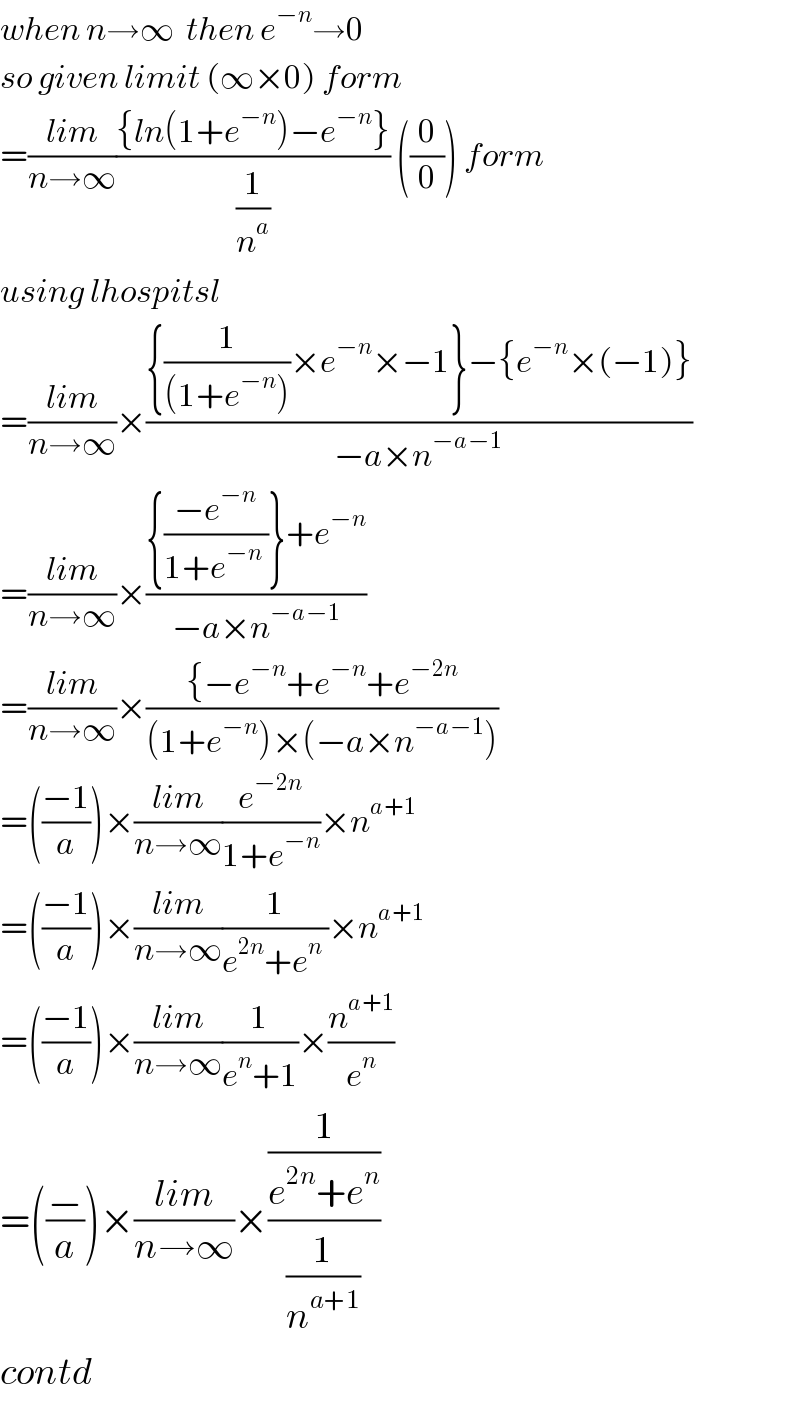 when n→∞  then e^(−n) →0  so given limit (∞×0) form  =((lim)/(n→∞))(({ln(1+e^(−n) )−e^(−n) })/(1/n^a )) ((0/0)) form  using lhospitsl  =((lim)/(n→∞))×(({(1/((1+e^(−n) )))×e^(−n) ×−1}−{e^(−n) ×(−1)})/(−a×n^(−a−1) ))  =((lim)/(n→∞))×(({((−e^(−n) )/(1+e^(−n)  ))}+e^(−n) )/(−a×n^(−a−1) ))  =((lim)/(n→∞))×(({−e^(−n) +e^(−n) +e^(−2n) )/((1+e^(−n) )×(−a×n^(−a−1) )))  =(((−1)/a))×((lim)/(n→∞))(e^(−2n) /(1+e^(−n) ))×n^(a+1)   =(((−1)/a))×((lim)/(n→∞))(1/(e^(2n) +e^n  ))×n^(a+1)   =(((−1)/a))×((lim)/(n→∞))(1/(e^n +1))×(n^(a+1) /e^n )  =((−/a))×((lim)/(n→∞))×((1/(e^(2n) +e^n ))/(1/n^(a+1) ))  contd  