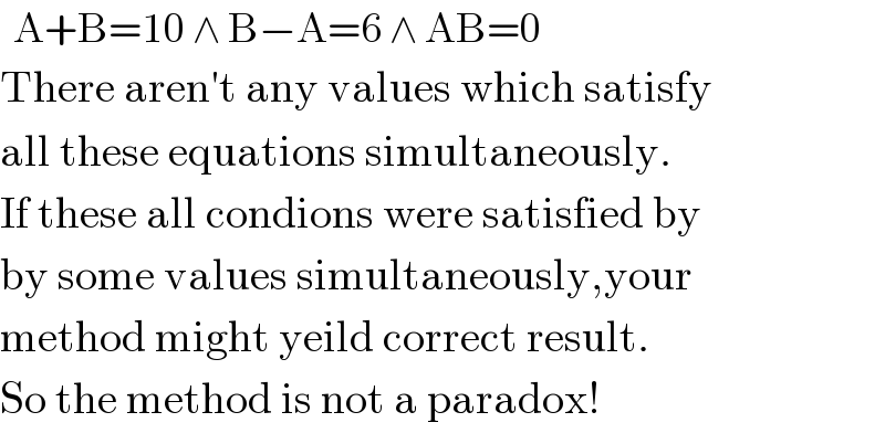   A+B=10 ∧ B−A=6 ∧ AB=0  There aren′t any values which satisfy  all these equations simultaneously.  If these all condions were satisfied by  by some values simultaneously,your  method might yeild correct result.  So the method is not a paradox!  