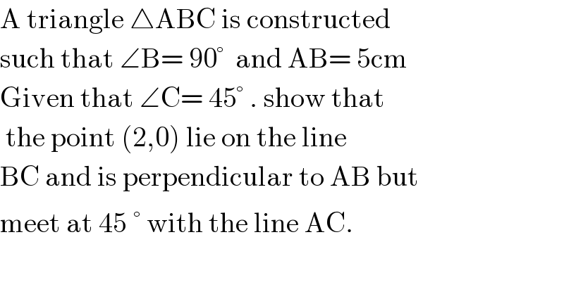 A triangle △ABC is constructed   such that ∠B= 90°  and AB= 5cm  Given that ∠C= 45° . show that   the point (2,0) lie on the line   BC and is perpendicular to AB but  meet at 45^ ° with the line AC.    