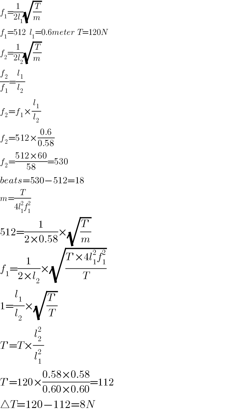 f_1 =(1/(2l_1 ))(√(T/m))  f_1 =512   l_1 =0.6meter  T=120N  f_2 =(1/(2l_2 ))(√(T/m))  (f_2 /f_1 )=(l_1 /l_2 )  f_2 =f_1 ×(l_1 /l_2 )  f_2 =512×((0.6)/(0.58))  f_2 =((512×60)/(58))=530  beats=530−512=18  m=(T/(4l_1 ^2 f_1 ^2 ))  512=(1/(2×0.58))×(√((T′)/m))  f_1 =(1/(2×l_2 ))×(√((T′×4l_1 ^2 f_1 ^2 )/T))  1=(l_1 /l_2 )×(√((T′)/T))  T′=T×(l_2 ^2 /l_1 ^2 )  T′=120×((0.58×0.58)/(0.60×0.60))=112  △T=120−112=8N  