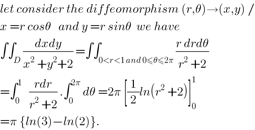 let consider the diffeomorphism (r,θ)→(x,y) /  x =r cosθ   and y =r sinθ  we have  ∫∫_D ((dxdy)/(x^2  +y^2 +2)) =∫∫_(0<r<1 and 0≤θ≤2π) ((r drdθ)/(r^2  +2))  =∫_0 ^1    ((rdr)/(r^2  +2)) .∫_0 ^(2π)  dθ =2π [(1/2)ln(r^2  +2)]_0 ^1   =π {ln(3)−ln(2)}.  