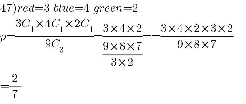 47)red=3  blue=4  green=2  p=((3C_1 ×4C_1 ×2C_1 )/(9C_3 ))=((3×4×2)/((9×8×7)/(3×2)))==((3×4×2×3×2)/(9×8×7))  =(2/7)  