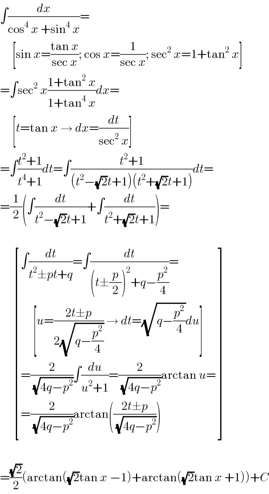 ∫(dx/(cos^4  x +sin^4  x))=       [sin x=((tan x)/(sec x)); cos x=(1/(sec x)); sec^2  x=1+tan^2  x]  =∫sec^2  x((1+tan^2  x)/(1+tan^4  x))dx=       [t=tan x → dx=(dt/(sec^2  x))]  =∫((t^2 +1)/(t^4 +1))dt=∫((t^2 +1)/((t^2 −(√2)t+1)(t^2 +(√2)t+1)))dt=  =(1/2)(∫(dt/(t^2 −(√2)t+1))+∫(dt/(t^2 +(√2)t+1)))=          [((∫(dt/(t^2 ±pt+q))=∫(dt/((t±(p/2))^2 +q−(p^2 /4)))=)),((     [u=((2t±p)/(2(√(q−(p^2 /4))))) → dt=(√(q−(p^2 /4)))du])),((=(2/(√(4q−p^2 )))∫(du/(u^2 +1))=(2/(√(4q−p^2 )))arctan u=)),((=(2/(√(4q−p^2 )))arctan(((2t±p)/(√(4q−p^2 )))))) ]    =((√2)/2)(arctan((√2)tan x −1)+arctan((√2)tan x +1))+C  