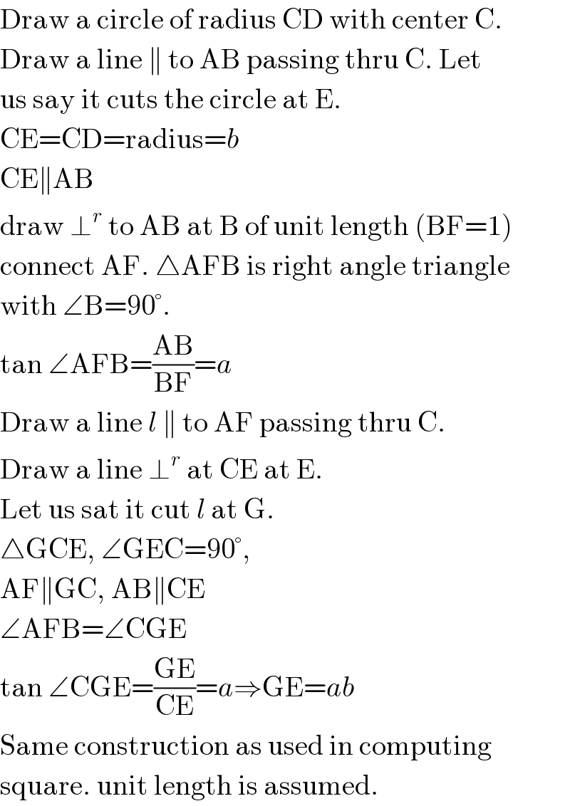 Draw a circle of radius CD with center C.  Draw a line ∥ to AB passing thru C. Let  us say it cuts the circle at E.  CE=CD=radius=b  CE∥AB  draw ⊥^r  to AB at B of unit length (BF=1)  connect AF. △AFB is right angle triangle  with ∠B=90°.  tan ∠AFB=((AB)/(BF))=a  Draw a line l ∥ to AF passing thru C.  Draw a line ⊥^r  at CE at E.  Let us sat it cut l at G.  △GCE, ∠GEC=90°,  AF∥GC, AB∥CE  ∠AFB=∠CGE  tan ∠CGE=((GE)/(CE))=a⇒GE=ab  Same construction as used in computing  square. unit length is assumed.  