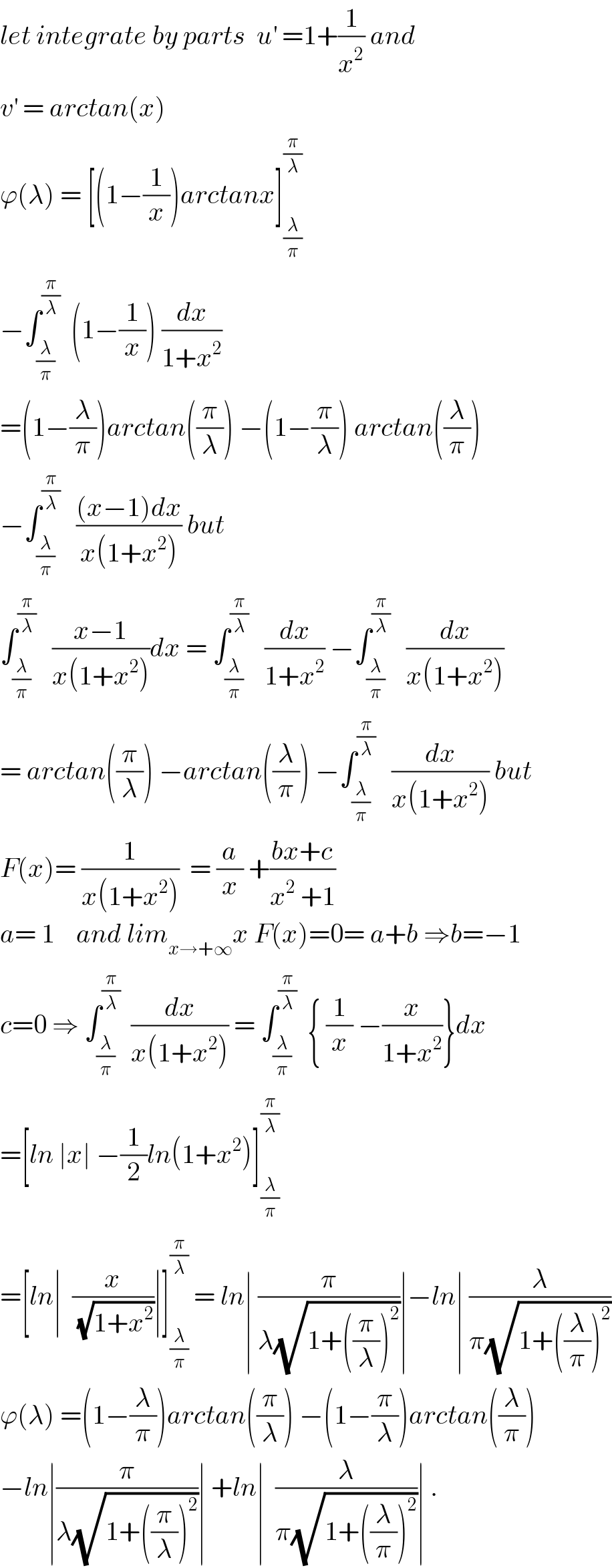 let integrate by parts  u^′  =1+(1/x^2 ) and  v^′  = arctan(x)   ϕ(λ) = [(1−(1/x))arctanx]_(λ/π) ^(π/λ)    −∫_(λ/π) ^(π/λ)   (1−(1/x)) (dx/(1+x^2 ))  =(1−(λ/π))arctan((π/λ)) −(1−(π/λ)) arctan((λ/π))  −∫_(λ/π) ^(π/λ)    (((x−1)dx)/(x(1+x^2 ))) but  ∫_(λ/π) ^(π/λ)    ((x−1)/(x(1+x^2 )))dx = ∫_(λ/π) ^(π/λ)    (dx/(1+x^2 )) −∫_(λ/π) ^(π/λ)    (dx/(x(1+x^2 )))  = arctan((π/λ)) −arctan((λ/π)) −∫_(λ/π) ^(π/λ)    (dx/(x(1+x^2 ))) but  F(x)= (1/(x(1+x^2 )))  = (a/x) +((bx+c)/(x^2  +1))  a= 1    and lim_(x→+∞) x F(x)=0= a+b ⇒b=−1  c=0 ⇒ ∫_(λ/π) ^(π/λ)   (dx/(x(1+x^2 ))) = ∫_(λ/π) ^(π/λ)   { (1/x) −(x/(1+x^2 ))}dx  =[ln ∣x∣ −(1/2)ln(1+x^2 )]_(λ/π) ^(π/λ)   =[ln∣  (x/(√(1+x^2 )))∣]_(λ/π) ^(π/λ)  = ln∣ (π/(λ(√(1+((π/λ))^2 ))))∣−ln∣ (λ/(π(√(1+((λ/π))^2 ))))  ϕ(λ) =(1−(λ/π))arctan((π/λ)) −(1−(π/λ))arctan((λ/π))  −ln∣(π/(λ(√(1+((π/λ))^2 ))))∣ +ln∣  (λ/(π(√(1+((λ/π))^2 ))))∣ .  