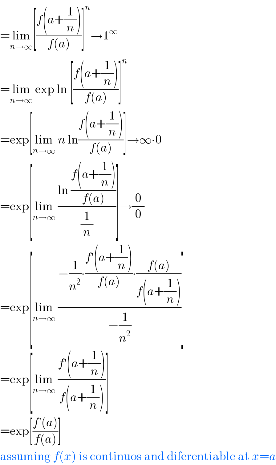 =lim_(n→∞) [((f(a+(1/n)))/(f(a)))]^n →1^∞   =lim_(n→∞)  exp ln [((f(a+(1/n)))/(f(a)))]^n   =exp[lim_(n→∞)  n ln((f(a+(1/n)))/(f(a)))]→∞∙0  =exp[lim_(n→∞)  ((ln ((f(a+(1/n)))/(f(a))))/(1/n))]→(0/0)  =exp[lim_(n→∞)  ((−(1/n^2 )∙((f′(a+(1/n)))/(f(a)))∙((f(a))/(f(a+(1/n)))))/(−(1/n^2 )))]  =exp[lim_(n→∞)  ((f′(a+(1/n)))/(f(a+(1/n))))]  =exp[((f′(a))/(f(a)))]  assuming f(x) is continuos and diferentiable at x=a  