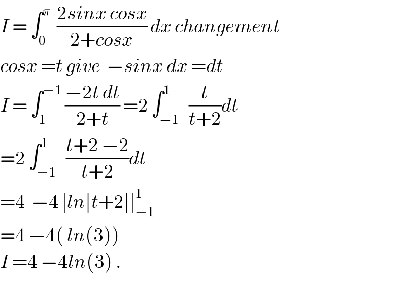 I = ∫_0 ^π   ((2sinx cosx)/(2+cosx)) dx changement  cosx =t give  −sinx dx =dt  I = ∫_1 ^(−1)  ((−2t dt)/(2+t)) =2 ∫_(−1) ^1   (t/(t+2))dt  =2 ∫_(−1) ^1   ((t+2 −2)/(t+2))dt  =4  −4 [ln∣t+2∣]_(−1) ^1   =4 −4( ln(3))  I =4 −4ln(3) .  