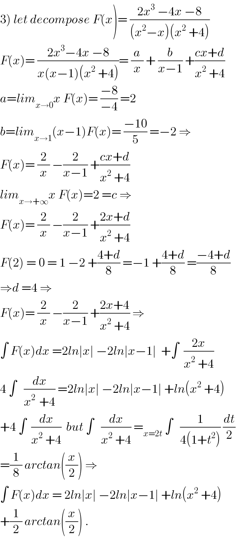 3) let decompose F(x)= ((2x^3  −4x −8)/((x^2 −x)(x^2  +4)))  F(x)= ((2x^3 −4x −8)/(x(x−1)(x^2  +4)))= (a/x) + (b/(x−1)) +((cx+d)/(x^2  +4))  a=lim_(x→0) x F(x)= ((−8)/(−4)) =2  b=lim_(x→1) (x−1)F(x)= ((−10)/5) =−2 ⇒  F(x)= (2/x) −(2/(x−1)) +((cx+d)/(x^2  +4))  lim_(x→+∞) x F(x)=2 =c ⇒  F(x)= (2/x) −(2/(x−1)) +((2x+d)/(x^2  +4))  F(2) = 0 = 1 −2 +((4+d)/8) =−1 +((4+d)/8) =((−4+d)/8)  ⇒d =4 ⇒  F(x)= (2/x) −(2/(x−1)) +((2x+4)/(x^2  +4)) ⇒  ∫ F(x)dx =2ln∣x∣ −2ln∣x−1∣  +∫  ((2x)/(x^2  +4))  4 ∫   (dx/(x^(2 )  +4)) =2ln∣x∣ −2ln∣x−1∣ +ln(x^2  +4)  +4 ∫  (dx/(x^2  +4))  but ∫   (dx/(x^2  +4)) =_(x=2t)  ∫   (1/(4(1+t^2 ))) (dt/2)  =(1/8) arctan((x/2)) ⇒  ∫ F(x)dx = 2ln∣x∣ −2ln∣x−1∣ +ln(x^2  +4)  +(1/2) arctan((x/2)) .  