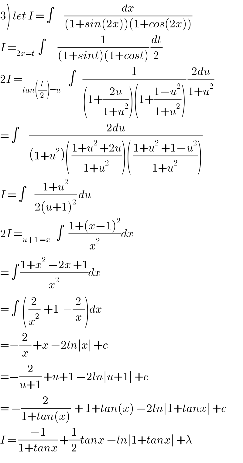 3) let I = ∫      (dx/((1+sin(2x))(1+cos(2x))))  I =_(2x=t )  ∫       (1/((1+sint)(1+cost))) (dt/2)  2I =_(tan((t/2))=u)     ∫    (1/((1+((2u)/(1+u^2 )))(1+((1−u^2 )/(1+u^2 ))))) ((2du)/(1+u^2 ))  = ∫      ((2du)/((1+u^2 )( ((1+u^2  +2u)/(1+u^2 )))( ((1+u^2  +1−u^2 )/(1+u^2 )))))  I = ∫     ((1+u^2 )/(2(u+1)^2 )) du  2I =_(u+1 =x)    ∫   ((1+(x−1)^2 )/x^2 )dx  = ∫ ((1+x^2  −2x +1)/x^2 )dx  = ∫  ( (2/x^2 )  +1  −(2/x))dx  =−(2/x) +x −2ln∣x∣ +c  =−(2/(u+1)) +u+1 −2ln∣u+1∣ +c  = −(2/(1+tan(x)))  + 1+tan(x) −2ln∣1+tanx∣ +c  I = ((−1)/(1+tanx)) +(1/2)tanx −ln∣1+tanx∣ +λ  