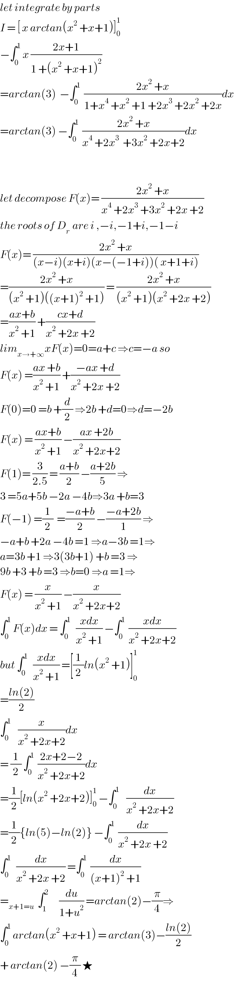 let integrate by parts  I = [ x arctan(x^2  +x+1)]_0 ^1   −∫_0 ^1  x ((2x+1)/(1 +(x^2  +x+1)^2 ))  =arctan(3)  −∫_0 ^1   ((2x^2  +x)/(1+x^4  +x^2  +1 +2x^3  +2x^2  +2x))dx  =arctan(3) −∫_0 ^1   ((2x^2  +x)/(x^4  +2x^3   +3x^2  +2x+2))dx      let decompose F(x)= ((2x^2  +x)/(x^4  +2x^3  +3x^2  +2x +2))  the roots of D_(r )  are i ,−i,−1+i,−1−i  F(x)= ((2x^2  +x)/((x−i)(x+i)(x−(−1+i))( x+1+i)))  =((2x^2  +x)/((x^2  +1)((x+1)^2  +1))) = ((2x^2  +x)/((x^2  +1)(x^2  +2x +2)))  =((ax+b)/(x^2  +1)) +((cx+d)/(x^2  +2x +2))  lim_(x→+∞) xF(x)=0=a+c ⇒c=−a so  F(x) =((ax +b)/(x^2  +1)) +((−ax +d)/(x^2  +2x +2))  F(0)=0 =b +(d/2) ⇒2b +d=0⇒d=−2b  F(x) = ((ax+b)/(x^2  +1)) −((ax +2b)/(x^2  +2x+2))  F(1)= (3/(2.5)) = ((a+b)/2) −((a+2b)/5) ⇒  3 =5a+5b −2a −4b⇒3a +b=3  F(−1) =(1/2)  =((−a+b)/2) −((−a+2b)/1) ⇒  −a+b +2a −4b =1 ⇒a−3b =1⇒  a=3b +1 ⇒3(3b+1) +b =3 ⇒  9b +3 +b =3 ⇒b=0 ⇒a =1⇒  F(x) = (x/(x^2  +1)) −(x/(x^2  +2x+2))  ∫_0 ^1  F(x)dx = ∫_0 ^1    ((xdx)/(x^2  +1)) −∫_0 ^1   ((xdx)/(x^2  +2x+2))  but ∫_0 ^1    ((xdx)/(x^2  +1)) =[(1/2)ln(x^2  +1)]_0 ^1   =((ln(2))/2)  ∫_0 ^1     (x/(x^2  +2x+2))dx  = (1/2) ∫_0 ^1   ((2x+2−2)/(x^2  +2x+2))dx  =(1/2)[ln(x^2  +2x+2)]_0 ^1  −∫_0 ^1     (dx/(x^2  +2x+2))  =(1/2){ln(5)−ln(2)} −∫_0 ^1   (dx/(x^2  +2x +2))  ∫_0 ^1    (dx/(x^2  +2x +2)) =∫_0 ^1   (dx/((x+1)^2  +1))  =_(x+1=u)   ∫_1 ^2       (du/(1+u^2 )) =arctan(2)−(π/4)⇒  ∫_0 ^1  arctan(x^2  +x+1) = arctan(3)−((ln(2))/2)  + arctan(2) −(π/4) ★  