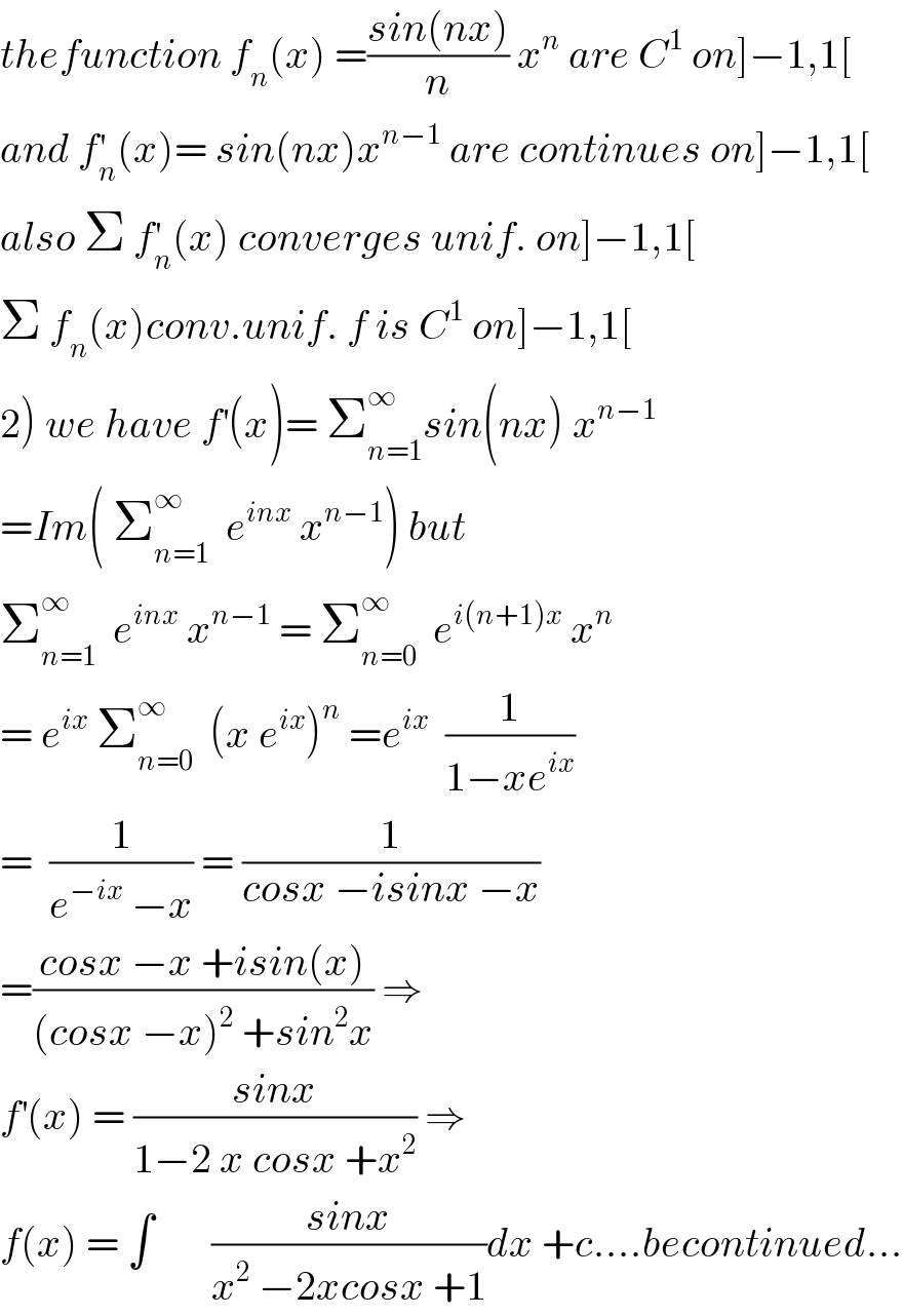 thefunction f_n (x) =((sin(nx))/n) x^n  are C^1  on]−1,1[  and f_n ^′ (x)= sin(nx)x^(n−1)  are continues on]−1,1[  also Σ f_n ^′ (x) converges unif. on]−1,1[  Σ f_n (x)conv.unif. f is C^1  on]−1,1[  2) we have f^′ (x)= Σ_(n=1) ^∞ sin(nx) x^(n−1)   =Im( Σ_(n=1) ^∞   e^(inx)  x^(n−1) ) but  Σ_(n=1) ^∞   e^(inx)  x^(n−1)  = Σ_(n=0) ^∞   e^(i(n+1)x)  x^n   = e^(ix)  Σ_(n=0) ^∞   (x e^(ix) )^n  =e^(ix)   (1/(1−xe^(ix) ))  =  (1/(e^(−ix)  −x)) = (1/(cosx −isinx −x))  =((cosx −x +isin(x))/((cosx −x)^2  +sin^2 x)) ⇒  f^′ (x) = ((sinx)/(1−2 x cosx +x^2 )) ⇒  f(x) = ∫       ((sinx)/(x^2  −2xcosx +1))dx +c....becontinued...  