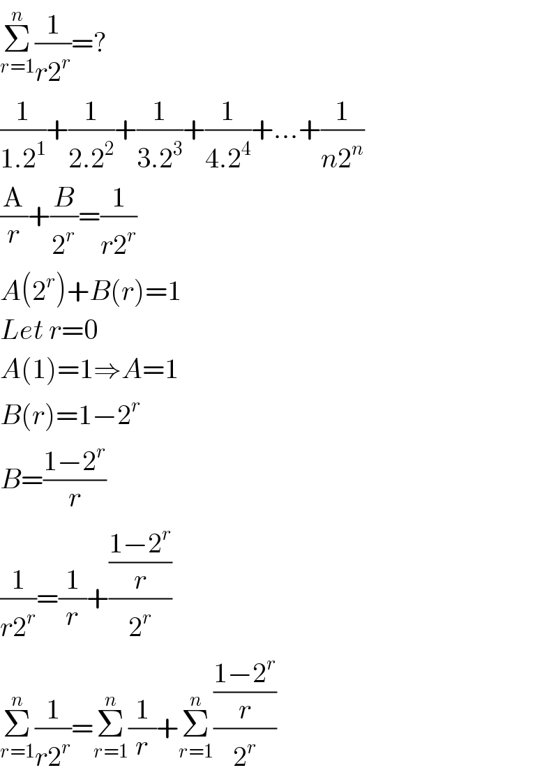 Σ_(r=1) ^n (1/(r2^r ))=?  (1/(1.2^1 ))+(1/(2.2^2 ))+(1/(3.2^3 ))+(1/(4.2^4 ))+...+(1/(n2^n ))  (A/r)+(B/2^r )=(1/(r2^r ))  A(2^r )+B(r)=1  Let r=0  A(1)=1⇒A=1  B(r)=1−2^r   B=((1−2^r )/r)  (1/(r2^r ))=(1/r)+(((1−2^r )/r)/2^r )  Σ_(r=1) ^n (1/(r2^r ))=Σ_(r=1) ^n (1/r)+Σ_(r=1) ^n (((1−2^r )/r)/2^r )  