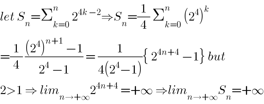 let S_n =Σ_(k=0) ^n  2^(4k −2) ⇒S_n =(1/4) Σ_(k=0) ^n  (2^4 )^k   =(1/4) (((2^4 )^(n+1)  −1)/(2^4  −1)) = (1/(4(2^4 −1))){ 2^(4n+4)  −1} but  2>1 ⇒ lim_(n→+∞) 2^(4n+4)  =+∞ ⇒lim_(n→+∞) S_n =+∞  