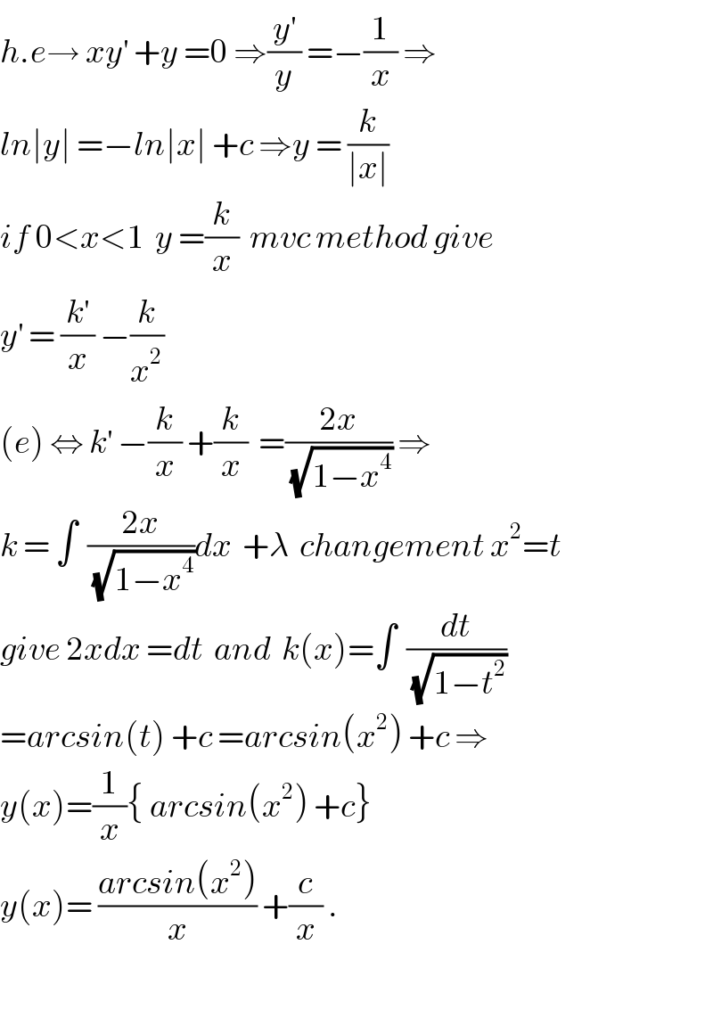 h.e→ xy^′  +y =0 ⇒(y^′ /y) =−(1/x) ⇒  ln∣y∣ =−ln∣x∣ +c ⇒y = (k/(∣x∣))  if 0<x<1  y =(k/x)  mvc method give  y^′  = (k^′ /x) −(k/x^2 )  (e) ⇔ k^′  −(k/x) +(k/x)  =((2x)/(√(1−x^4 ))) ⇒  k = ∫  ((2x)/(√(1−x^4 )))dx  +λ  changement x^2 =t  give 2xdx =dt  and  k(x)=∫  (dt/(√(1−t^2 )))  =arcsin(t) +c =arcsin(x^2 ) +c ⇒  y(x)=(1/x){ arcsin(x^2 ) +c}   y(x)= ((arcsin(x^2 ))/x) +(c/x) .    