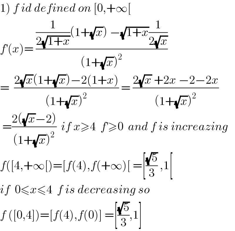 1) f id defined on [0,+∞[  f^′ (x)= (((1/(2(√(1+x))))(1+(√x)) −(√(1+x))(1/(2(√x))))/((1+(√x))^2 ))  =  ((2(√x)(1+(√x))−2(1+x))/((1+(√x))^2 )) = ((2(√x) +2x −2−2x)/((1+(√x))^2 ))   =((2((√x)−2))/((1+(√x))^2 ))  if x≥4  f^′ ≥0  and f is increazing  f([4,+∞[)=[f(4),f(+∞)[ =[((√5)/3) ,1[  if  0≤x≤4  f is decreasing so  f ([0,4])=[f(4),f(0)] =[((√5)/3),1]  