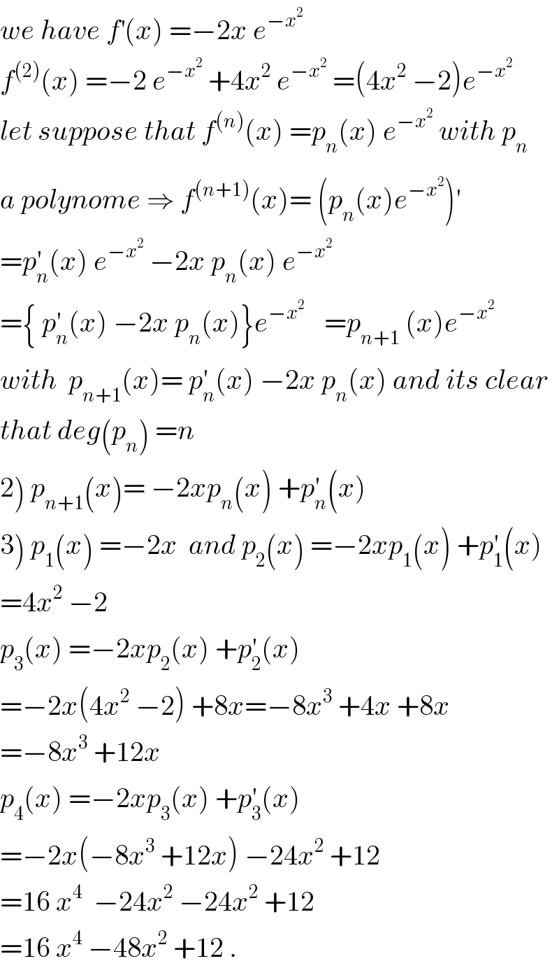 we have f^′ (x) =−2x e^(−x^2 )   f^((2)) (x) =−2 e^(−x^2 )  +4x^2  e^(−x^2 )  =(4x^2  −2)e^(−x^2 )   let suppose that f^((n)) (x) =p_n (x) e^(−x^2 )  with p_n   a polynome ⇒ f^((n+1)) (x)= (p_n (x)e^(−x^2 ) )^′   =p_n ^′ (x) e^(−x^2 )  −2x p_n (x) e^(−x^2 )   ={ p_n ^′ (x) −2x p_n (x)}e^(−x^2  )    =p_(n+1)  (x)e^(−x^2 )   with  p_(n+1) (x)= p_n ^′ (x) −2x p_n (x) and its clear  that deg(p_n ) =n  2) p_(n+1) (x)= −2xp_n (x) +p_n ^′ (x)  3) p_1 (x) =−2x  and p_2 (x) =−2xp_1 (x) +p_1 ^′ (x)  =4x^2  −2  p_3 (x) =−2xp_2 (x) +p_2 ^′ (x)   =−2x(4x^2  −2) +8x=−8x^3  +4x +8x  =−8x^3  +12x  p_4 (x) =−2xp_3 (x) +p_3 ^′ (x)  =−2x(−8x^3  +12x) −24x^2  +12  =16 x^4   −24x^2  −24x^2  +12  =16 x^4  −48x^2  +12 .  