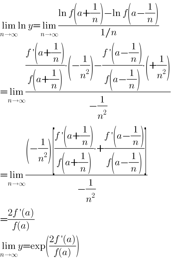 lim_(n→∞) ln y=lim_(n→∞) ((ln f(a+(1/n))−ln f(a−(1/n)))/(1/n))  =lim_(n→∞) ((((f ′(a+(1/n)))/(f(a+(1/n))))∙(−(1/n^2 ))−((f ′(a−(1/n)))/(f(a−(1/n))))∙(+(1/n^2 )))/(−(1/n^2 )))  =lim_(n→∞) (((−(1/n^2 ))[((f ′(a+(1/n)))/(f(a+(1/n))))∙+((f ′(a−(1/n)))/(f(a−(1/n))))])/(−(1/n^2 )))  =((2f ′(a))/(f(a)))  lim_(n→∞) y=exp(((2f ′(a))/(f(a))))  