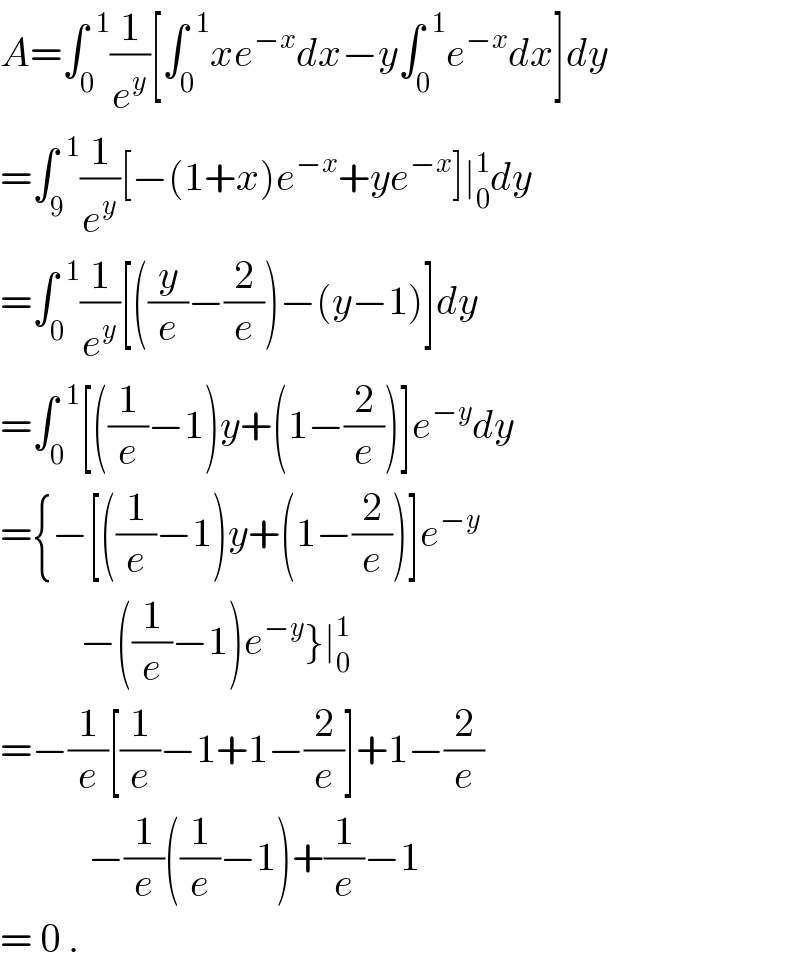 A=∫_0 ^(  1) (1/e^y )[∫_0 ^(  1) xe^(−x) dx−y∫_0 ^(  1) e^(−x) dx]dy  =∫_9 ^(  1) (1/e^y )[−(1+x)e^(−x) +ye^(−x) ]∣_0 ^1 dy  =∫_0 ^(  1) (1/e^y )[((y/e)−(2/e))−(y−1)]dy  =∫_0 ^(  1) [((1/e)−1)y+(1−(2/e))]e^(−y) dy  ={−[((1/e)−1)y+(1−(2/e))]e^(−y)             −((1/e)−1)e^(−y) }∣_0 ^1   =−(1/e)[(1/e)−1+1−(2/e)]+1−(2/e)             −(1/e)((1/e)−1)+(1/e)−1  = 0 .  