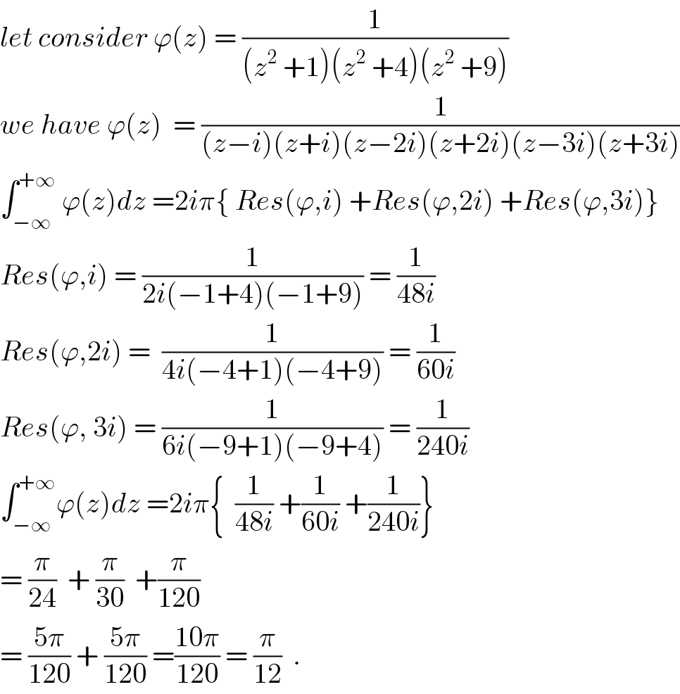 let consider ϕ(z) = (1/((z^2  +1)(z^2  +4)(z^(2  ) +9)))  we have ϕ(z)  = (1/((z−i)(z+i)(z−2i)(z+2i)(z−3i)(z+3i)))  ∫_(−∞) ^(+∞)  ϕ(z)dz =2iπ{ Res(ϕ,i) +Res(ϕ,2i) +Res(ϕ,3i)}  Res(ϕ,i) = (1/(2i(−1+4)(−1+9))) = (1/(48i))  Res(ϕ,2i) =  (1/(4i(−4+1)(−4+9))) = (1/(60i))  Res(ϕ, 3i) = (1/(6i(−9+1)(−9+4))) = (1/(240i))  ∫_(−∞) ^(+∞) ϕ(z)dz =2iπ{  (1/(48i)) +(1/(60i)) +(1/(240i))}  = (π/(24))  + (π/(30))  +(π/(120))        = ((5π)/(120)) + ((5π)/(120)) =((10π)/(120)) = (π/(12))  .  