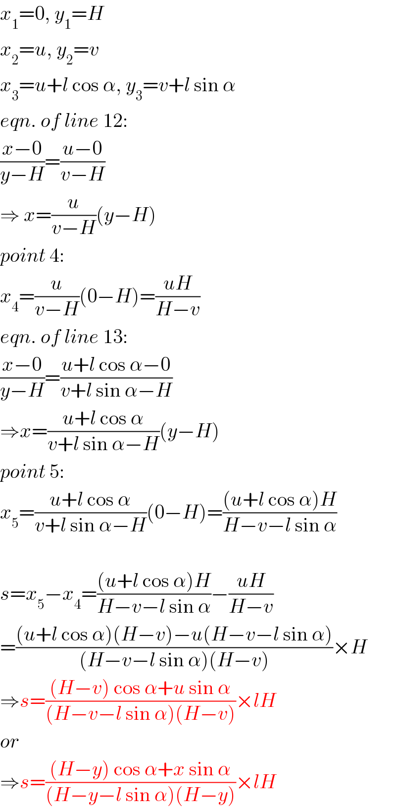 x_1 =0, y_1 =H  x_2 =u, y_2 =v  x_3 =u+l cos α, y_3 =v+l sin α  eqn. of line 12:  ((x−0)/(y−H))=((u−0)/(v−H))  ⇒ x=(u/(v−H))(y−H)  point 4:  x_4 =(u/(v−H))(0−H)=((uH)/(H−v))  eqn. of line 13:  ((x−0)/(y−H))=((u+l cos α−0)/(v+l sin α−H))  ⇒x=((u+l cos α)/(v+l sin α−H))(y−H)  point 5:  x_5 =((u+l cos α)/(v+l sin α−H))(0−H)=(((u+l cos α)H)/(H−v−l sin α))    s=x_5 −x_4 =(((u+l cos α)H)/(H−v−l sin α))−((uH)/(H−v))  =(((u+l cos α)(H−v)−u(H−v−l sin α))/((H−v−l sin α)(H−v)))×H  ⇒s=(((H−v) cos α+u sin α)/((H−v−l sin α)(H−v)))×lH  or  ⇒s=(((H−y) cos α+x sin α)/((H−y−l sin α)(H−y)))×lH  