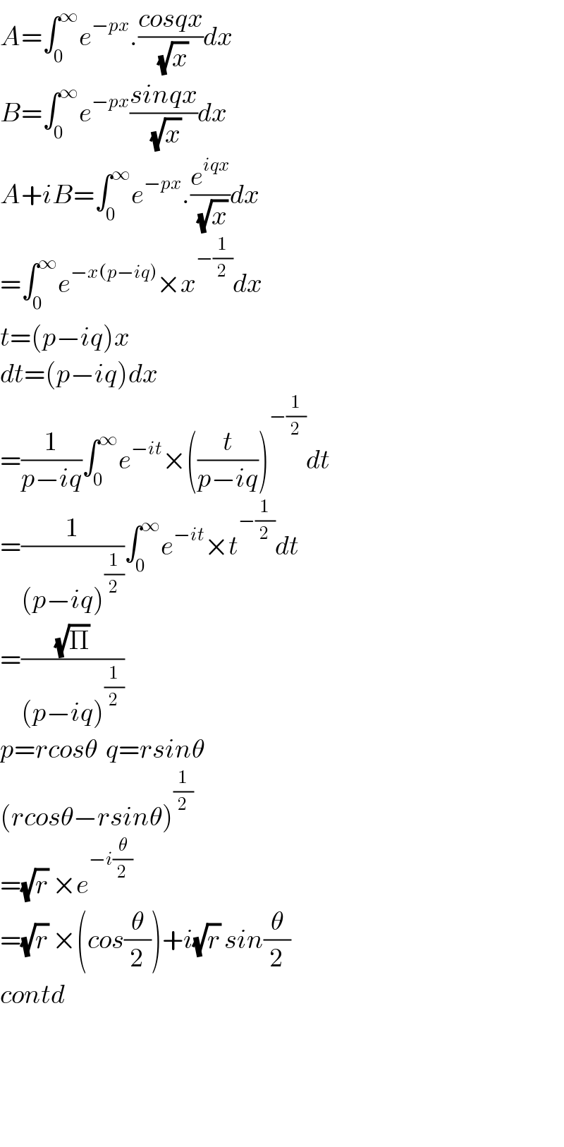 A=∫_0 ^∞ e^(−px) .((cosqx)/(√x))dx  B=∫_0 ^∞ e^(−px) ((sinqx)/(√x))dx  A+iB=∫_0 ^∞ e^(−px) .(e^(iqx) /(√x))dx  =∫_0 ^∞ e^(−x(p−iq)) ×x^(−(1/2)) dx  t=(p−iq)x  dt=(p−iq)dx  =(1/(p−iq))∫_0 ^∞ e^(−it) ×((t/(p−iq)))^(−(1/2)) dt  =(1/((p−iq)^(1/2) ))∫_0 ^∞ e^(−it) ×t^(−(1/2)) dt  =((√Π)/((p−iq)^(1/2) ))  p=rcosθ  q=rsinθ  (rcosθ−rsinθ)^(1/2)   =(√r) ×e^(−i(θ/2))   =(√r) ×(cos(θ/2))+i(√r) sin(θ/2)  contd        