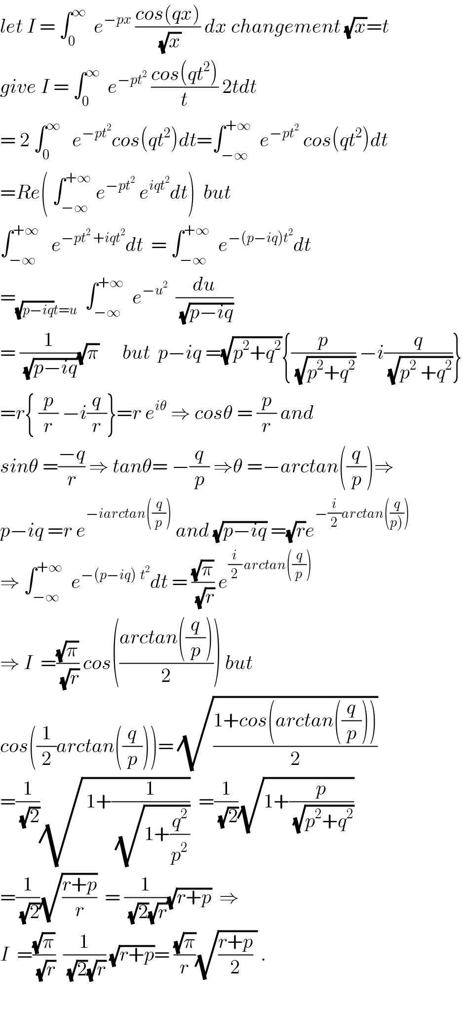 let I = ∫_0 ^∞   e^(−px)  ((cos(qx))/(√x)) dx changement (√x)=t  give I = ∫_0 ^∞   e^(−pt^2 )  ((cos(qt^2 ))/t) 2tdt  = 2 ∫_0 ^∞    e^(−pt^2 ) cos(qt^2 )dt=∫_(−∞) ^(+∞)   e^(−pt^2 )  cos(qt^2 )dt  =Re( ∫_(−∞) ^(+∞)  e^(−pt^2 )  e^(iqt^2 ) dt)  but   ∫_(−∞) ^(+∞)    e^(−pt^2  +iqt^2 ) dt  = ∫_(−∞) ^(+∞)   e^(−(p−iq)t^2 ) dt  =_((√(p−iq))t=u)   ∫_(−∞) ^(+∞)   e^(−u^2 )   (du/(√(p−iq)))  = (1/(√(p−iq)))(√π)      but  p−iq =(√(p^2 +q^2 )){(p/(√(p^2 +q^2 ))) −i(q/(√(p^2  +q^2 )))}  =r{ (p/r) −i(q/r)}=r e^(iθ)  ⇒ cosθ = (p/r) and  sinθ =((−q)/r) ⇒ tanθ= −(q/p) ⇒θ =−arctan((q/p))⇒  p−iq =r e^(−iarctan((q/p)))  and (√(p−iq)) =(√r)e^(−(i/2)arctan((q/(p)))))   ⇒ ∫_(−∞) ^(+∞)   e^(−(p−iq)^ t^2 ) dt = ((√π)/(√r)) e^((i/2) arctan((q/p)))   ⇒ I  =((√π)/(√r)) cos(((arctan((q/p)))/2)) but  cos((1/2)arctan((q/p)))= (√((1+cos(arctan((q/p))))/2))  =(1/(√2))(√( 1+(1/(√(1+(q^2 /p^2 ))))))  =(1/(√2))(√(1+(p/(√(p^2 +q^2 )))))  =(1/(√2))(√((r+p)/r))  = (1/((√2)(√r)))(√(r+p))  ⇒  I  =((√π)/(√r))  (1/((√2)(√r))) (√(r+p))= ((√π)/r)(√(((r+p)/2) )) .    