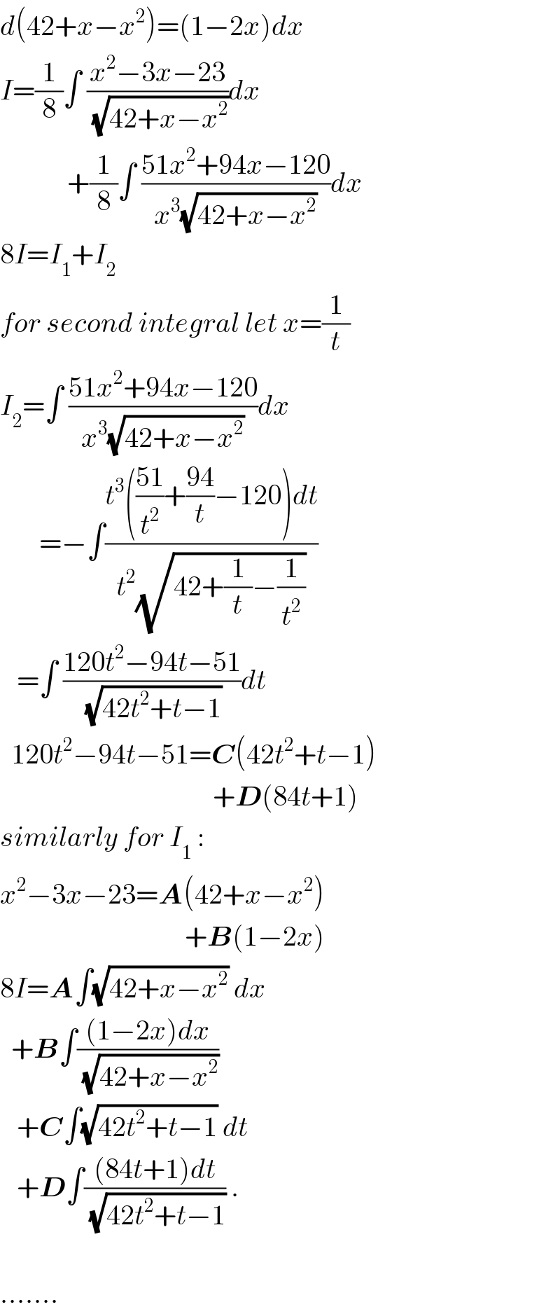 d(42+x−x^2 )=(1−2x)dx  I=(1/8)∫ ((x^2 −3x−23)/(√(42+x−x^2 )))dx              +(1/8)∫ ((51x^2 +94x−120)/(x^3 (√(42+x−x^2 ))))dx  8I=I_1 +I_2   for second integral let x=(1/t)  I_2 =∫ ((51x^2 +94x−120)/(x^3 (√(42+x−x^2 ))))dx          =−∫((t^3 (((51)/t^2 )+((94)/t)−120)dt)/(t^2 (√(42+(1/t)−(1/t^2 )))))     =∫ ((120t^2 −94t−51)/(√(42t^2 +t−1)))dt      120t^2 −94t−51=C(42t^2 +t−1)                                        +D(84t+1)  similarly for I_1  :  x^2 −3x−23=A(42+x−x^2 )                                   +B(1−2x)  8I=A∫(√(42+x−x^2 )) dx    +B∫(((1−2x)dx)/(√(42+x−x^2 )))      +C∫(√(42t^2 +t−1)) dt     +D∫(((84t+1)dt)/(√(42t^2 +t−1))) .    .......  